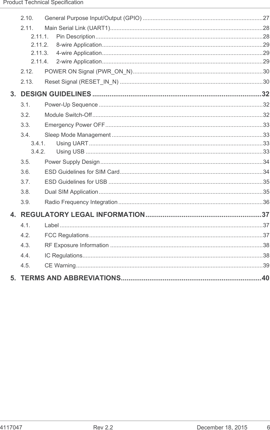  4117047  Rev 2.2  December 18, 2015  6 Product Technical Specification   2.10.General Purpose Input/Output (GPIO) .......................................................................... 272.11.Main Serial Link (UART1) .............................................................................................. 282.11.1.Pin Description ....................................................................................................... 282.11.2.8-wire Application ................................................................................................... 292.11.3.4-wire Application ................................................................................................... 292.11.4.2-wire Application ................................................................................................... 292.12.POWER ON Signal (PWR_ON_N) ................................................................................ 302.13.Reset Signal (RESET_IN_N) ........................................................................................ 303.DESIGN GUIDELINES ......................................................................................... 323.1.Power-Up Sequence ..................................................................................................... 323.2.Module Switch-Off ......................................................................................................... 323.3.Emergency Power OFF ................................................................................................. 333.4.Sleep Mode Management ............................................................................................. 333.4.1.Using UART ........................................................................................................... 333.4.2.Using USB ............................................................................................................. 333.5.Power Supply Design .................................................................................................... 343.6.ESD Guidelines for SIM Card ........................................................................................ 343.7.ESD Guidelines for USB ............................................................................................... 353.8.Dual SIM Application ..................................................................................................... 353.9.Radio Frequency Integration ......................................................................................... 364.REGULATORY LEGAL INFORMATION ............................................................. 374.1.Label ............................................................................................................................. 374.2.FCC Regulations ........................................................................................................... 374.3.RF Exposure Information .............................................................................................. 384.4.IC Regulations ............................................................................................................... 384.5.CE Warning ................................................................................................................... 3 9 5.TERMS AND ABBREVIATIONS .......................................................................... 40   