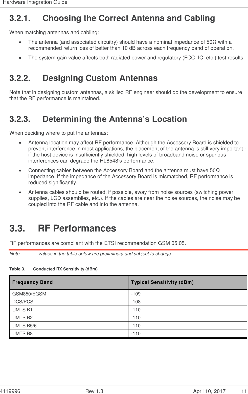  4119996  Rev 1.3    11 Hardware Integration Guide   3.2.1.  Choosing the Correct Antenna and Cabling When matching antennas and cabling:  The antenna (and associated circuitry) should have a nominal impedance of 50Ω with a recommended return loss of better than 10 dB across each frequency band of operation.  The system gain value affects both radiated power and regulatory (FCC, IC, etc.) test results. 3.2.2.  Designing Custom Antennas Note that in designing custom antennas, a skilled RF engineer should do the development to ensure that the RF performance is maintained. 3.2.3. Determining the Antenna’s Location When deciding where to put the antennas:  Antenna location may affect RF performance. Although the Accessory Board is shielded to prevent interference in most applications, the placement of the antenna is still very important - if the host device is insufficiently shielded, high levels of broadband noise or spurious interferences can degrade the HL8548’s performance.  Connecting cables between the Accessory Board and the antenna must have 50Ω impedance. If the impedance of the Accessory Board is mismatched, RF performance is reduced significantly.  Antenna cables should be routed, if possible, away from noise sources (switching power supplies, LCD assemblies, etc.). If the cables are near the noise sources, the noise may be coupled into the RF cable and into the antenna. 3.3.  RF Performances RF performances are compliant with the ETSI recommendation GSM 05.05. Note:   Values in the table below are preliminary and subject to change. Table 3.  Conducted RX Sensitivity (dBm) Frequency Band  Typical Sensitivity (dBm) GSM850/EGSM -109 DCS/PCS -108 UMTS B1 -110 UMTS B2 -110 UMTS B5/6 -110 UMTS B8 -110  April 10, 2017