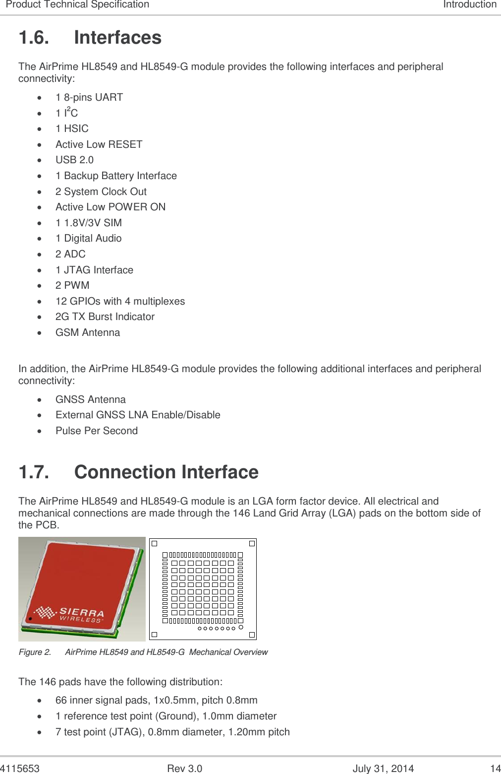  4115653  Rev 3.0  July 31, 2014  14 Product Technical Specification Introduction 1.6.  Interfaces The AirPrime HL8549 and HL8549-G module provides the following interfaces and peripheral connectivity:  1 8-pins UART  1 I2C  1 HSIC   Active Low RESET   USB 2.0  1 Backup Battery Interface  2 System Clock Out  Active Low POWER ON   1 1.8V/3V SIM   1 Digital Audio  2 ADC  1 JTAG Interface  2 PWM  12 GPIOs with 4 multiplexes  2G TX Burst Indicator  GSM Antenna  In addition, the AirPrime HL8549-G module provides the following additional interfaces and peripheral connectivity:  GNSS Antenna  External GNSS LNA Enable/Disable  Pulse Per Second 1.7.  Connection Interface The AirPrime HL8549 and HL8549-G module is an LGA form factor device. All electrical and mechanical connections are made through the 146 Land Grid Array (LGA) pads on the bottom side of the PCB.    Figure 2.  AirPrime HL8549 and HL8549-G  Mechanical Overview The 146 pads have the following distribution:  66 inner signal pads, 1x0.5mm, pitch 0.8mm  1 reference test point (Ground), 1.0mm diameter  7 test point (JTAG), 0.8mm diameter, 1.20mm pitch 