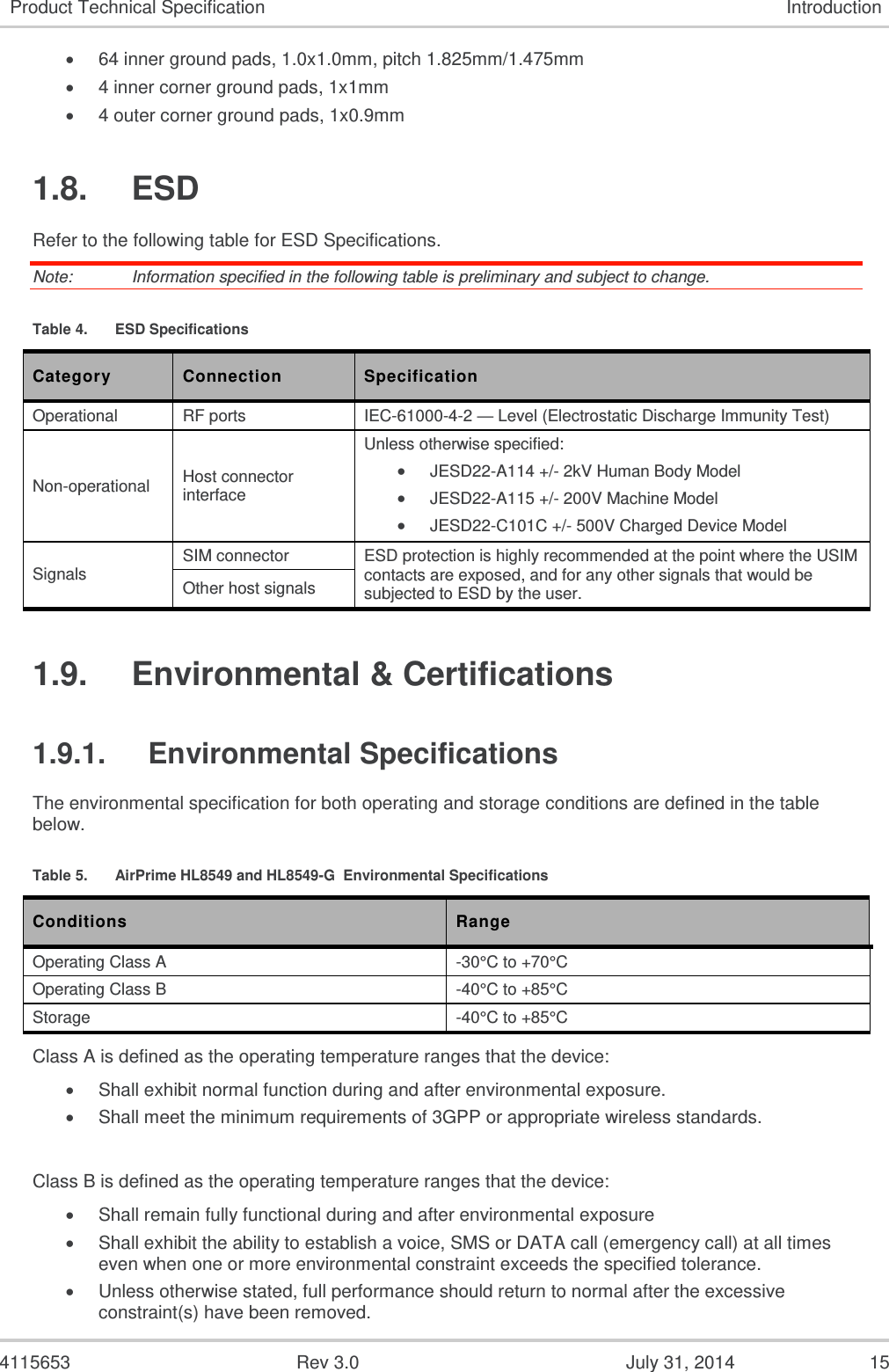  4115653  Rev 3.0  July 31, 2014  15 Product Technical Specification Introduction  64 inner ground pads, 1.0x1.0mm, pitch 1.825mm/1.475mm  4 inner corner ground pads, 1x1mm  4 outer corner ground pads, 1x0.9mm 1.8.  ESD Refer to the following table for ESD Specifications. Note:   Information specified in the following table is preliminary and subject to change. Table 4.  ESD Specifications Category Connection Specification Operational RF ports IEC-61000-4-2 — Level (Electrostatic Discharge Immunity Test) Non-operational Host connector interface Unless otherwise specified:  JESD22-A114 +/- 2kV Human Body Model  JESD22-A115 +/- 200V Machine Model  JESD22-C101C +/- 500V Charged Device Model Signals SIM connector ESD protection is highly recommended at the point where the USIM contacts are exposed, and for any other signals that would be subjected to ESD by the user. Other host signals 1.9.  Environmental &amp; Certifications 1.9.1.  Environmental Specifications The environmental specification for both operating and storage conditions are defined in the table below. Table 5.  AirPrime HL8549 and HL8549-G  Environmental Specifications Conditions Range Operating Class A -30°C to +70°C Operating Class B -40°C to +85°C Storage -40°C to +85°C Class A is defined as the operating temperature ranges that the device:   Shall exhibit normal function during and after environmental exposure.   Shall meet the minimum requirements of 3GPP or appropriate wireless standards.   Class B is defined as the operating temperature ranges that the device:    Shall remain fully functional during and after environmental exposure   Shall exhibit the ability to establish a voice, SMS or DATA call (emergency call) at all times even when one or more environmental constraint exceeds the specified tolerance.   Unless otherwise stated, full performance should return to normal after the excessive constraint(s) have been removed. 