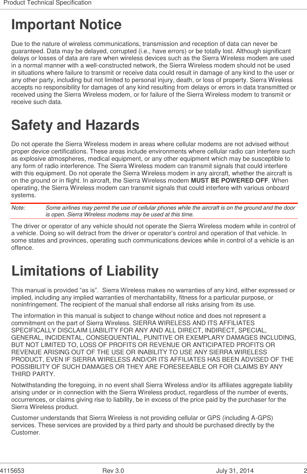  4115653  Rev 3.0  July 31, 2014  2 Product Technical Specification  Important Notice Due to the nature of wireless communications, transmission and reception of data can never be guaranteed. Data may be delayed, corrupted (i.e., have errors) or be totally lost. Although significant delays or losses of data are rare when wireless devices such as the Sierra Wireless modem are used in a normal manner with a well-constructed network, the Sierra Wireless modem should not be used in situations where failure to transmit or receive data could result in damage of any kind to the user or any other party, including but not limited to personal injury, death, or loss of property. Sierra Wireless accepts no responsibility for damages of any kind resulting from delays or errors in data transmitted or received using the Sierra Wireless modem, or for failure of the Sierra Wireless modem to transmit or receive such data. Safety and Hazards Do not operate the Sierra Wireless modem in areas where cellular modems are not advised without proper device certifications. These areas include environments where cellular radio can interfere such as explosive atmospheres, medical equipment, or any other equipment which may be susceptible to any form of radio interference. The Sierra Wireless modem can transmit signals that could interfere with this equipment. Do not operate the Sierra Wireless modem in any aircraft, whether the aircraft is on the ground or in flight. In aircraft, the Sierra Wireless modem MUST BE POWERED OFF. When operating, the Sierra Wireless modem can transmit signals that could interfere with various onboard systems. Note:   Some airlines may permit the use of cellular phones while the aircraft is on the ground and the door is open. Sierra Wireless modems may be used at this time. The driver or operator of any vehicle should not operate the Sierra Wireless modem while in control of a vehicle. Doing so will detract from the driver or operator’s control and operation of that vehicle. In some states and provinces, operating such communications devices while in control of a vehicle is an offence. Limitations of Liability This manual is provided “as is”.  Sierra Wireless makes no warranties of any kind, either expressed or implied, including any implied warranties of merchantability, fitness for a particular purpose, or noninfringement. The recipient of the manual shall endorse all risks arising from its use.   The information in this manual is subject to change without notice and does not represent a commitment on the part of Sierra Wireless. SIERRA WIRELESS AND ITS AFFILIATES SPECIFICALLY DISCLAIM LIABILITY FOR ANY AND ALL DIRECT, INDIRECT, SPECIAL, GENERAL, INCIDENTAL, CONSEQUENTIAL, PUNITIVE OR EXEMPLARY DAMAGES INCLUDING, BUT NOT LIMITED TO, LOSS OF PROFITS OR REVENUE OR ANTICIPATED PROFITS OR REVENUE ARISING OUT OF THE USE OR INABILITY TO USE ANY SIERRA WIRELESS PRODUCT, EVEN IF SIERRA WIRELESS AND/OR ITS AFFILIATES HAS BEEN ADVISED OF THE POSSIBILITY OF SUCH DAMAGES OR THEY ARE FORESEEABLE OR FOR CLAIMS BY ANY THIRD PARTY. Notwithstanding the foregoing, in no event shall Sierra Wireless and/or its affiliates aggregate liability arising under or in connection with the Sierra Wireless product, regardless of the number of events, occurrences, or claims giving rise to liability, be in excess of the price paid by the purchaser for the Sierra Wireless product. Customer understands that Sierra Wireless is not providing cellular or GPS (including A-GPS) services. These services are provided by a third party and should be purchased directly by the Customer.   