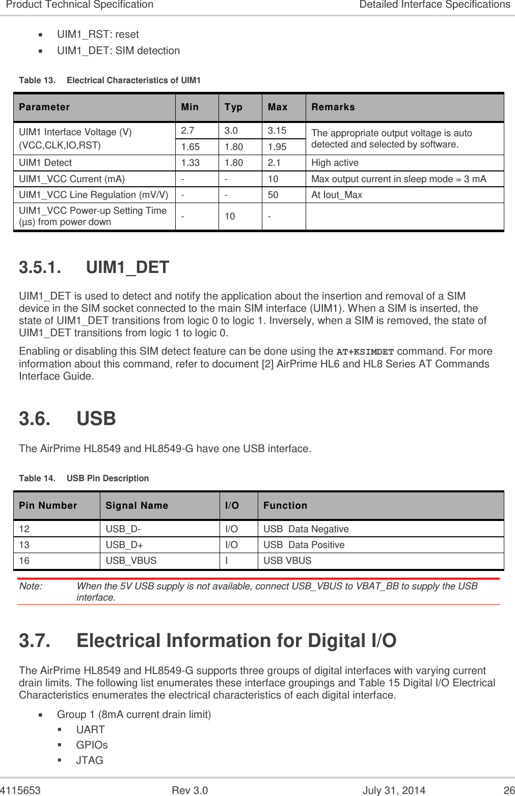  4115653  Rev 3.0  July 31, 2014  26 Product Technical Specification Detailed Interface Specifications  UIM1_RST: reset  UIM1_DET: SIM detection Table 13.  Electrical Characteristics of UIM1 Parameter Min Typ Max Remarks UIM1 Interface Voltage (V) (VCC,CLK,IO,RST) 2.7 3.0 3.15 The appropriate output voltage is auto detected and selected by software. 1.65 1.80 1.95 UIM1 Detect 1.33 1.80 2.1 High active UIM1_VCC Current (mA) - - 10 Max output current in sleep mode = 3 mA UIM1_VCC Line Regulation (mV/V) - - 50 At Iout_Max UIM1_VCC Power-up Setting Time (µs) from power down - 10 -  3.5.1.  UIM1_DET UIM1_DET is used to detect and notify the application about the insertion and removal of a SIM device in the SIM socket connected to the main SIM interface (UIM1). When a SIM is inserted, the state of UIM1_DET transitions from logic 0 to logic 1. Inversely, when a SIM is removed, the state of UIM1_DET transitions from logic 1 to logic 0. Enabling or disabling this SIM detect feature can be done using the AT+KSIMDET command. For more information about this command, refer to document [2] AirPrime HL6 and HL8 Series AT Commands Interface Guide. 3.6.  USB The AirPrime HL8549 and HL8549-G have one USB interface. Table 14.  USB Pin Description Pin Number Signal Name I/O Function 12 USB_D- I/O USB  Data Negative 13 USB_D+ I/O USB  Data Positive 16 USB_VBUS I USB VBUS Note:   When the 5V USB supply is not available, connect USB_VBUS to VBAT_BB to supply the USB interface. 3.7.  Electrical Information for Digital I/O The AirPrime HL8549 and HL8549-G supports three groups of digital interfaces with varying current drain limits. The following list enumerates these interface groupings and Table 15 Digital I/O Electrical Characteristics enumerates the electrical characteristics of each digital interface.  Group 1 (8mA current drain limit)  UART  GPIOs  JTAG 