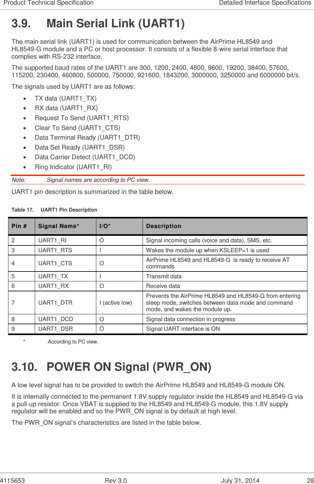  4115653  Rev 3.0  July 31, 2014  28 Product Technical Specification Detailed Interface Specifications 3.9.  Main Serial Link (UART1) The main serial link (UART1) is used for communication between the AirPrime HL8549 and HL8549-G module and a PC or host processor. It consists of a flexible 8-wire serial interface that complies with RS-232 interface. The supported baud rates of the UART1 are 300, 1200, 2400, 4800, 9600, 19200, 38400, 57600, 115200, 230400, 460800, 500000, 750000, 921600, 1843200, 3000000, 3250000 and 6000000 bit/s. The signals used by UART1 are as follows:  TX data (UART1_TX)  RX data (UART1_RX)  Request To Send (UART1_RTS)  Clear To Send (UART1_CTS)  Data Terminal Ready (UART1_DTR)  Data Set Ready (UART1_DSR)  Data Carrier Detect (UART1_DCD)  Ring Indicator (UART1_RI) Note:   Signal names are according to PC view. UART1 pin description is summarized in the table below. Table 17.  UART1 Pin Description Pin # Signal Name* I/O* Description 2 UART1_RI O Signal incoming calls (voice and data), SMS, etc. 3 UART1_RTS I Wakes the module up when KSLEEP=1 is used 4 UART1_CTS O AirPrime HL8549 and HL8549-G  is ready to receive AT commands 5 UART1_TX I Transmit data 6 UART1_RX O Receive data 7 UART1_DTR I (active low) Prevents the AirPrime HL8549 and HL8549-G from entering sleep mode, switches between data mode and command mode, and wakes the module up. 8 UART1_DCD O Signal data connection in progress 9 UART1_DSR O Signal UART interface is ON *    According to PC view. 3.10.  POWER ON Signal (PWR_ON) A low level signal has to be provided to switch the AirPrime HL8549 and HL8549-G module ON. It is internally connected to the permanent 1.8V supply regulator inside the HL8549 and HL8549-G via a pull-up resistor. Once VBAT is supplied to the HL8549 and HL8549-G module, this 1.8V supply regulator will be enabled and so the PWR_ON signal is by default at high level. The PWR_ON signal’s characteristics are listed in the table below. 
