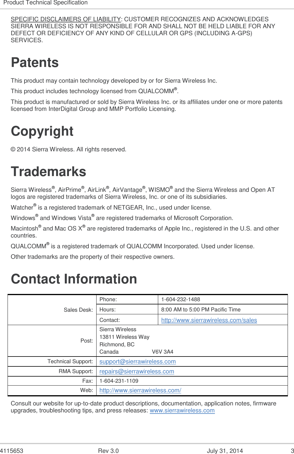  4115653  Rev 3.0  July 31, 2014  3 Product Technical Specification  SPECIFIC DISCLAIMERS OF LIABILITY: CUSTOMER RECOGNIZES AND ACKNOWLEDGES SIERRA WIRELESS IS NOT RESPONSIBLE FOR AND SHALL NOT BE HELD LIABLE FOR ANY DEFECT OR DEFICIENCY OF ANY KIND OF CELLULAR OR GPS (INCLUDING A-GPS) SERVICES. Patents This product may contain technology developed by or for Sierra Wireless Inc. This product includes technology licensed from QUALCOMM®. This product is manufactured or sold by Sierra Wireless Inc. or its affiliates under one or more patents licensed from InterDigital Group and MMP Portfolio Licensing. Copyright © 2014 Sierra Wireless. All rights reserved. Trademarks Sierra Wireless®, AirPrime®, AirLink®, AirVantage®, WISMO® and the Sierra Wireless and Open AT logos are registered trademarks of Sierra Wireless, Inc. or one of its subsidiaries. Watcher® is a registered trademark of NETGEAR, Inc., used under license. Windows® and Windows Vista® are registered trademarks of Microsoft Corporation. Macintosh® and Mac OS X® are registered trademarks of Apple Inc., registered in the U.S. and other countries. QUALCOMM® is a registered trademark of QUALCOMM Incorporated. Used under license. Other trademarks are the property of their respective owners. Contact Information Sales Desk: Phone: 1-604-232-1488 Hours: 8:00 AM to 5:00 PM Pacific Time Contact: http://www.sierrawireless.com/sales Post: Sierra Wireless 13811 Wireless Way Richmond, BC Canada                      V6V 3A4 Technical Support: support@sierrawireless.com RMA Support: repairs@sierrawireless.com Fax: 1-604-231-1109 Web: http://www.sierrawireless.com/ Consult our website for up-to-date product descriptions, documentation, application notes, firmware upgrades, troubleshooting tips, and press releases: www.sierrawireless.com 