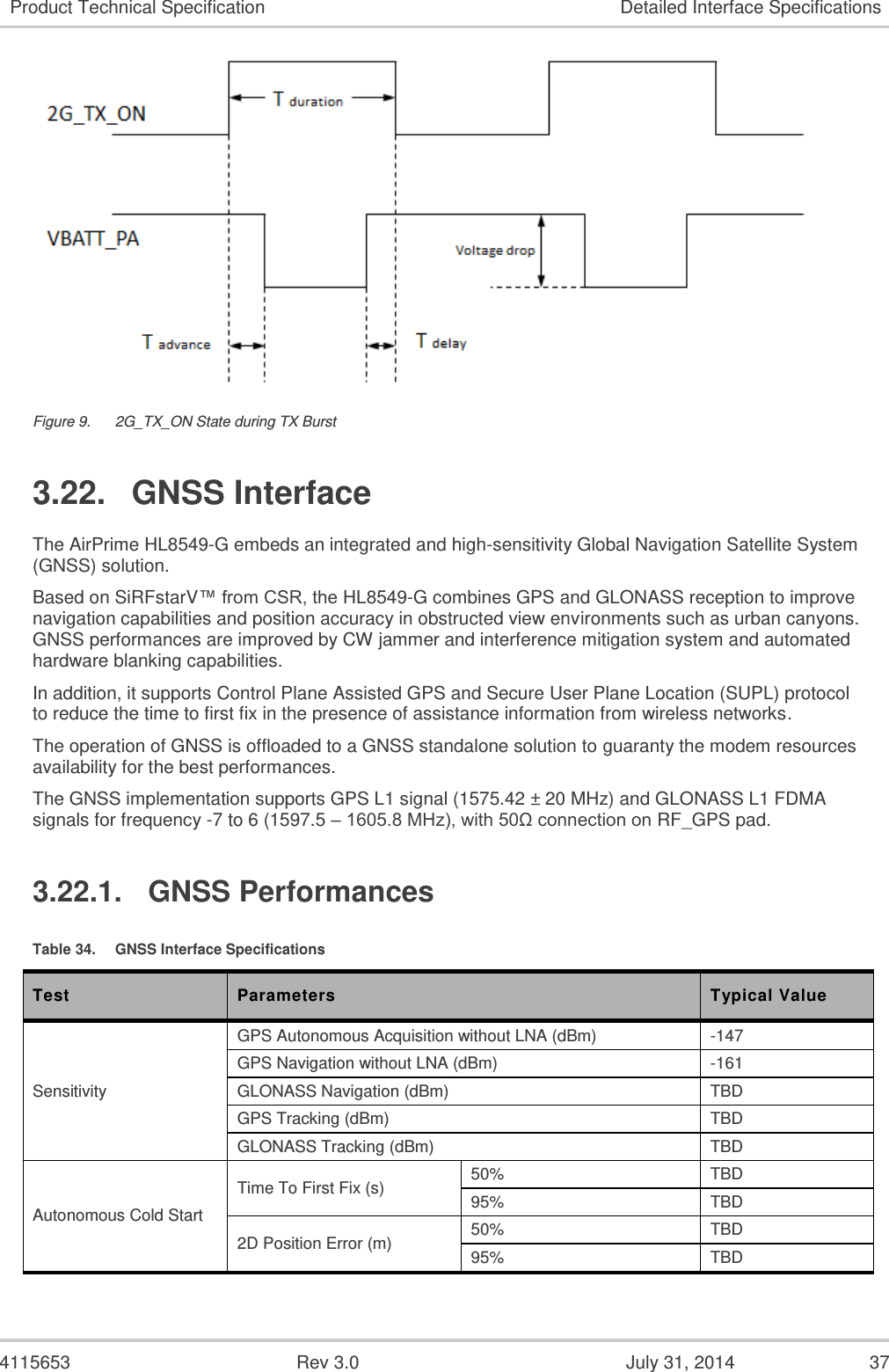  4115653  Rev 3.0  July 31, 2014  37 Product Technical Specification Detailed Interface Specifications  Figure 9.  2G_TX_ON State during TX Burst 3.22.  GNSS Interface The AirPrime HL8549-G embeds an integrated and high-sensitivity Global Navigation Satellite System (GNSS) solution. Based on SiRFstarV™ from CSR, the HL8549-G combines GPS and GLONASS reception to improve navigation capabilities and position accuracy in obstructed view environments such as urban canyons. GNSS performances are improved by CW jammer and interference mitigation system and automated hardware blanking capabilities. In addition, it supports Control Plane Assisted GPS and Secure User Plane Location (SUPL) protocol to reduce the time to first fix in the presence of assistance information from wireless networks. The operation of GNSS is offloaded to a GNSS standalone solution to guaranty the modem resources availability for the best performances. The GNSS implementation supports GPS L1 signal (1575.42 ± 20 MHz) and GLONASS L1 FDMA signals for frequency -7 to 6 (1597.5 – 1605.8 MHz), with 50Ω connection on RF_GPS pad. 3.22.1.  GNSS Performances Table 34.  GNSS Interface Specifications Test Parameters Typical Value Sensitivity GPS Autonomous Acquisition without LNA (dBm) -147 GPS Navigation without LNA (dBm) -161 GLONASS Navigation (dBm) TBD GPS Tracking (dBm) TBD GLONASS Tracking (dBm) TBD Autonomous Cold Start  Time To First Fix (s) 50% TBD 95% TBD 2D Position Error (m) 50% TBD 95% TBD 