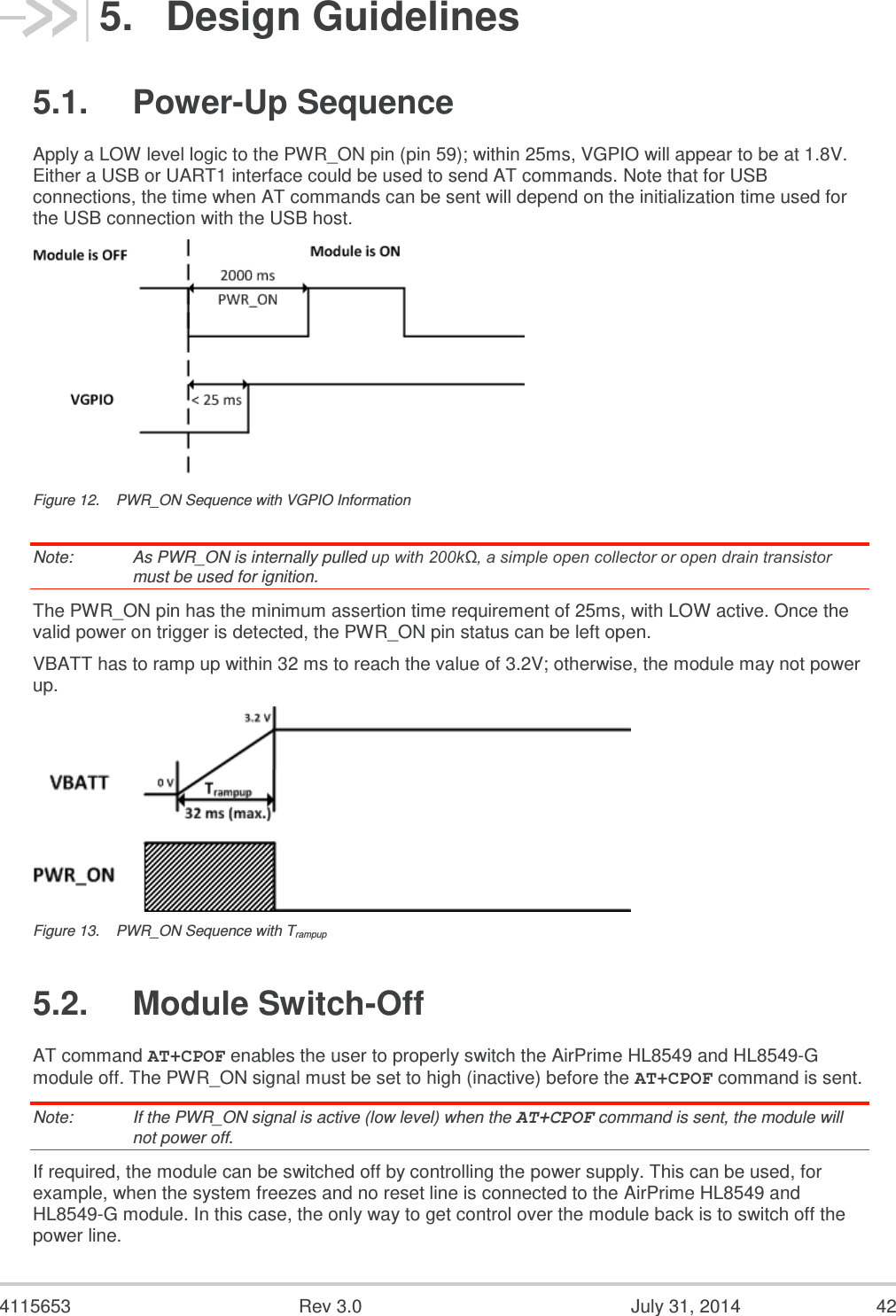  4115653  Rev 3.0  July 31, 2014  42 5.  Design Guidelines 5.1.  Power-Up Sequence Apply a LOW level logic to the PWR_ON pin (pin 59); within 25ms, VGPIO will appear to be at 1.8V. Either a USB or UART1 interface could be used to send AT commands. Note that for USB connections, the time when AT commands can be sent will depend on the initialization time used for the USB connection with the USB host.  Figure 12.  PWR_ON Sequence with VGPIO Information Note:   As PWR_ON is internally pulled up with 200kΩ, a simple open collector or open drain transistor must be used for ignition. The PWR_ON pin has the minimum assertion time requirement of 25ms, with LOW active. Once the valid power on trigger is detected, the PWR_ON pin status can be left open. VBATT has to ramp up within 32 ms to reach the value of 3.2V; otherwise, the module may not power up.   Figure 13.  PWR_ON Sequence with Trampup 5.2.  Module Switch-Off AT command AT+CPOF enables the user to properly switch the AirPrime HL8549 and HL8549-G module off. The PWR_ON signal must be set to high (inactive) before the AT+CPOF command is sent. Note:   If the PWR_ON signal is active (low level) when the AT+CPOF command is sent, the module will not power off. If required, the module can be switched off by controlling the power supply. This can be used, for example, when the system freezes and no reset line is connected to the AirPrime HL8549 and HL8549-G module. In this case, the only way to get control over the module back is to switch off the power line. 