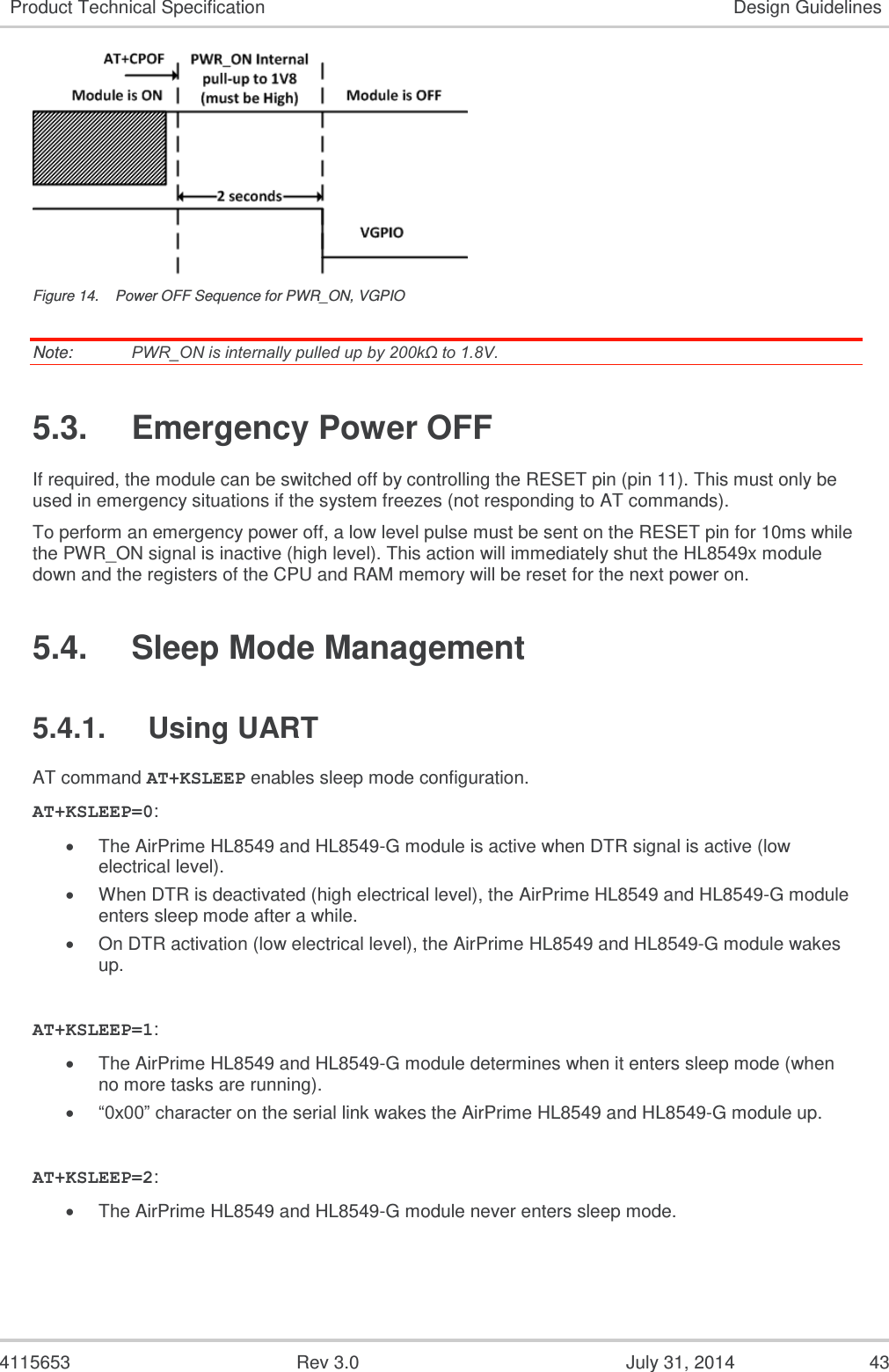  4115653  Rev 3.0  July 31, 2014  43 Product Technical Specification Design Guidelines  Figure 14.  Power OFF Sequence for PWR_ON, VGPIO Note:   PWR_ON is internally pulled up by 200kΩ to 1.8V. 5.3.  Emergency Power OFF If required, the module can be switched off by controlling the RESET pin (pin 11). This must only be used in emergency situations if the system freezes (not responding to AT commands). To perform an emergency power off, a low level pulse must be sent on the RESET pin for 10ms while the PWR_ON signal is inactive (high level). This action will immediately shut the HL8549x module down and the registers of the CPU and RAM memory will be reset for the next power on. 5.4.  Sleep Mode Management 5.4.1.  Using UART AT command AT+KSLEEP enables sleep mode configuration. AT+KSLEEP=0:  The AirPrime HL8549 and HL8549-G module is active when DTR signal is active (low electrical level).  When DTR is deactivated (high electrical level), the AirPrime HL8549 and HL8549-G module enters sleep mode after a while.  On DTR activation (low electrical level), the AirPrime HL8549 and HL8549-G module wakes up.  AT+KSLEEP=1:  The AirPrime HL8549 and HL8549-G module determines when it enters sleep mode (when no more tasks are running).  “0x00” character on the serial link wakes the AirPrime HL8549 and HL8549-G module up.  AT+KSLEEP=2:  The AirPrime HL8549 and HL8549-G module never enters sleep mode. 