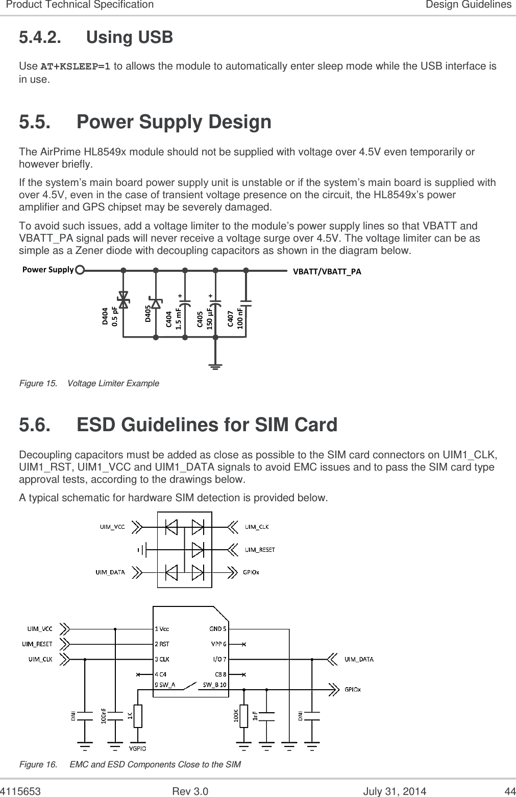  4115653  Rev 3.0  July 31, 2014  44 Product Technical Specification Design Guidelines 5.4.2.  Using USB Use AT+KSLEEP=1 to allows the module to automatically enter sleep mode while the USB interface is in use. 5.5.  Power Supply Design The AirPrime HL8549x module should not be supplied with voltage over 4.5V even temporarily or however briefly. If the system’s main board power supply unit is unstable or if the system’s main board is supplied with over 4.5V, even in the case of transient voltage presence on the circuit, the HL8549x’s power amplifier and GPS chipset may be severely damaged. To avoid such issues, add a voltage limiter to the module’s power supply lines so that VBATT and VBATT_PA signal pads will never receive a voltage surge over 4.5V. The voltage limiter can be as simple as a Zener diode with decoupling capacitors as shown in the diagram below. Power Supply VBATT/VBATT_PAD4040.5 pFD405C4041.5 mF ++C405150 µFC407100 nF Figure 15.  Voltage Limiter Example 5.6.  ESD Guidelines for SIM Card Decoupling capacitors must be added as close as possible to the SIM card connectors on UIM1_CLK, UIM1_RST, UIM1_VCC and UIM1_DATA signals to avoid EMC issues and to pass the SIM card type approval tests, according to the drawings below. A typical schematic for hardware SIM detection is provided below.  Figure 16.   EMC and ESD Components Close to the SIM 