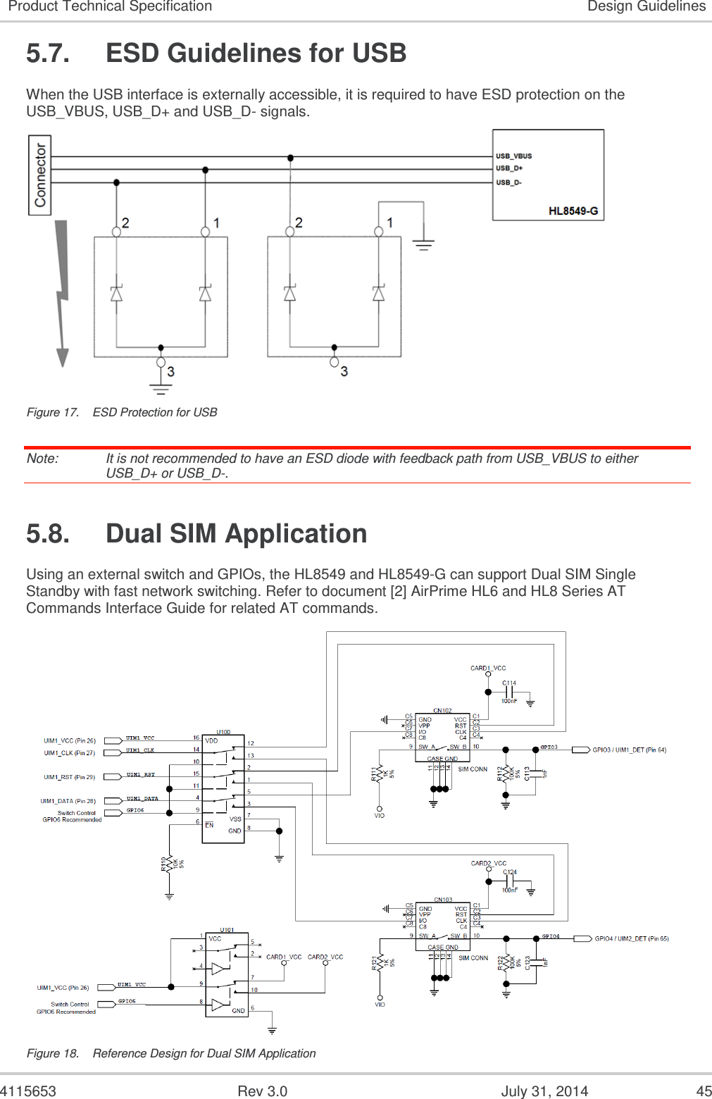  4115653  Rev 3.0  July 31, 2014  45 Product Technical Specification Design Guidelines 5.7.  ESD Guidelines for USB When the USB interface is externally accessible, it is required to have ESD protection on the USB_VBUS, USB_D+ and USB_D- signals.  Figure 17.  ESD Protection for USB Note:   It is not recommended to have an ESD diode with feedback path from USB_VBUS to either USB_D+ or USB_D-. 5.8.  Dual SIM Application Using an external switch and GPIOs, the HL8549 and HL8549-G can support Dual SIM Single Standby with fast network switching. Refer to document [2] AirPrime HL6 and HL8 Series AT Commands Interface Guide for related AT commands.  Figure 18.  Reference Design for Dual SIM Application 