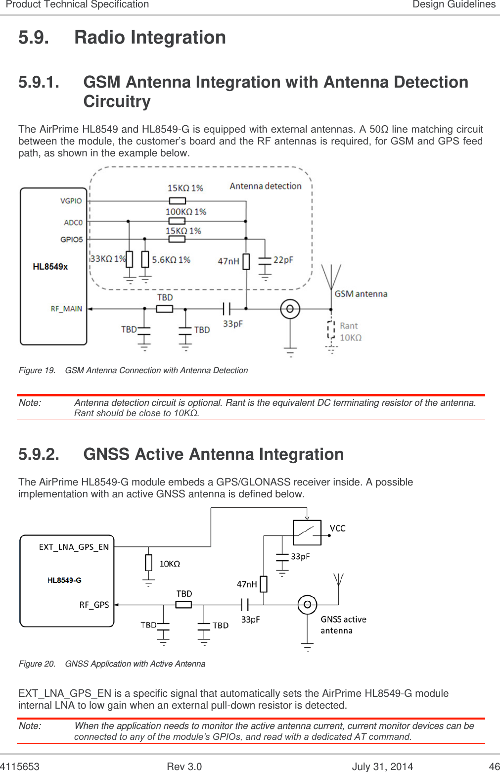  4115653  Rev 3.0  July 31, 2014  46 Product Technical Specification Design Guidelines 5.9.  Radio Integration 5.9.1.  GSM Antenna Integration with Antenna Detection Circuitry The AirPrime HL8549 and HL8549-G is equipped with external antennas. A 50Ω line matching circuit between the module, the customer’s board and the RF antennas is required, for GSM and GPS feed path, as shown in the example below.  Figure 19.  GSM Antenna Connection with Antenna Detection Note:   Antenna detection circuit is optional. Rant is the equivalent DC terminating resistor of the antenna. Rant should be close to 10KΩ.   5.9.2.  GNSS Active Antenna Integration The AirPrime HL8549-G module embeds a GPS/GLONASS receiver inside. A possible implementation with an active GNSS antenna is defined below.  Figure 20.  GNSS Application with Active Antenna EXT_LNA_GPS_EN is a specific signal that automatically sets the AirPrime HL8549-G module internal LNA to low gain when an external pull-down resistor is detected. Note:   When the application needs to monitor the active antenna current, current monitor devices can be connected to any of the module’s GPIOs, and read with a dedicated AT command. 