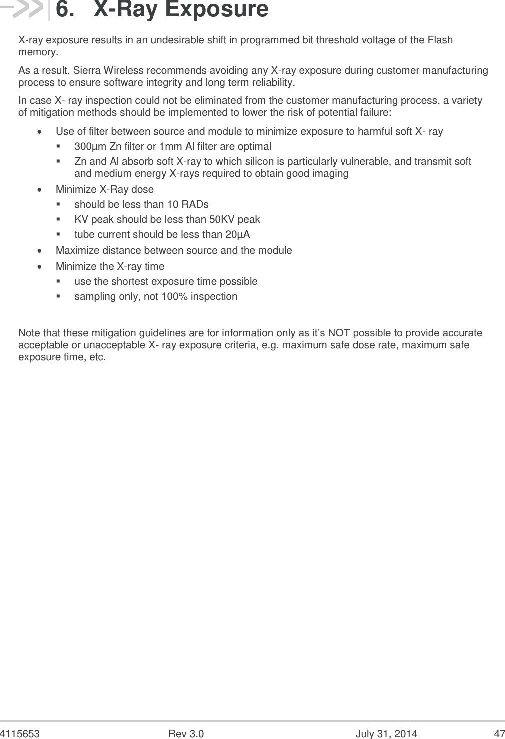  4115653  Rev 3.0  July 31, 2014  47 6.  X-Ray Exposure X-ray exposure results in an undesirable shift in programmed bit threshold voltage of the Flash memory. As a result, Sierra Wireless recommends avoiding any X-ray exposure during customer manufacturing process to ensure software integrity and long term reliability. In case X- ray inspection could not be eliminated from the customer manufacturing process, a variety of mitigation methods should be implemented to lower the risk of potential failure:  Use of filter between source and module to minimize exposure to harmful soft X- ray  300µm Zn filter or 1mm Al filter are optimal  Zn and Al absorb soft X-ray to which silicon is particularly vulnerable, and transmit soft and medium energy X-rays required to obtain good imaging  Minimize X-Ray dose  should be less than 10 RADs  KV peak should be less than 50KV peak  tube current should be less than 20µA  Maximize distance between source and the module  Minimize the X-ray time  use the shortest exposure time possible  sampling only, not 100% inspection  Note that these mitigation guidelines are for information only as it’s NOT possible to provide accurate acceptable or unacceptable X- ray exposure criteria, e.g. maximum safe dose rate, maximum safe exposure time, etc. 