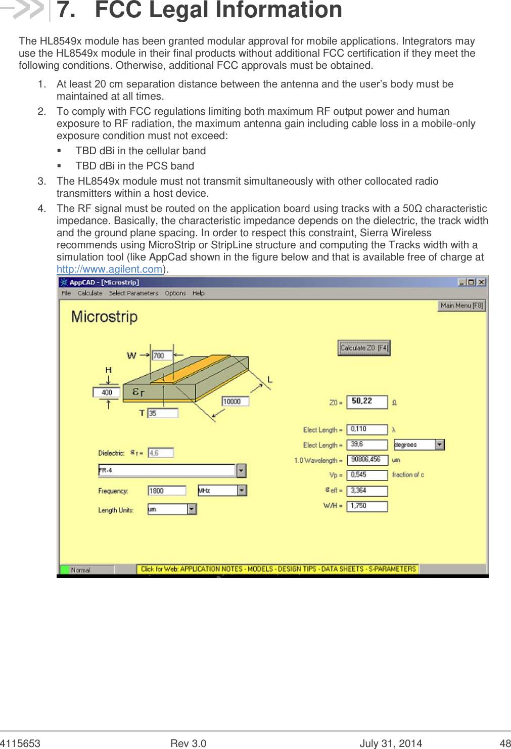  4115653  Rev 3.0  July 31, 2014  48 7.  FCC Legal Information The HL8549x module has been granted modular approval for mobile applications. Integrators may use the HL8549x module in their final products without additional FCC certification if they meet the following conditions. Otherwise, additional FCC approvals must be obtained. 1. At least 20 cm separation distance between the antenna and the user’s body must be maintained at all times. 2. To comply with FCC regulations limiting both maximum RF output power and human exposure to RF radiation, the maximum antenna gain including cable loss in a mobile-only exposure condition must not exceed:  TBD dBi in the cellular band  TBD dBi in the PCS band 3. The HL8549x module must not transmit simultaneously with other collocated radio transmitters within a host device. 4. The RF signal must be routed on the application board using tracks with a 50Ω characteristic impedance. Basically, the characteristic impedance depends on the dielectric, the track width and the ground plane spacing. In order to respect this constraint, Sierra Wireless recommends using MicroStrip or StripLine structure and computing the Tracks width with a simulation tool (like AppCad shown in the figure below and that is available free of charge at http://www.agilent.com).  