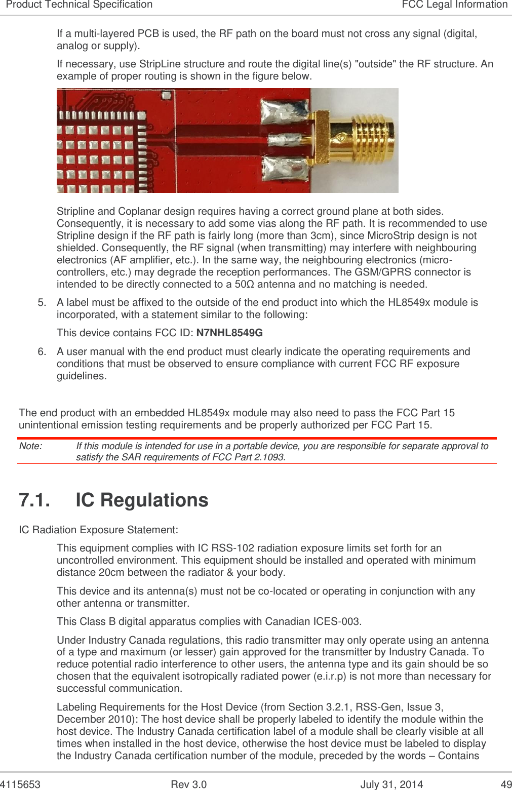  4115653  Rev 3.0  July 31, 2014  49 Product Technical Specification FCC Legal Information If a multi-layered PCB is used, the RF path on the board must not cross any signal (digital, analog or supply).  If necessary, use StripLine structure and route the digital line(s) &quot;outside&quot; the RF structure. An example of proper routing is shown in the figure below.   Stripline and Coplanar design requires having a correct ground plane at both sides. Consequently, it is necessary to add some vias along the RF path. It is recommended to use Stripline design if the RF path is fairly long (more than 3cm), since MicroStrip design is not shielded. Consequently, the RF signal (when transmitting) may interfere with neighbouring electronics (AF amplifier, etc.). In the same way, the neighbouring electronics (micro-controllers, etc.) may degrade the reception performances. The GSM/GPRS connector is intended to be directly connected to a 50Ω antenna and no matching is needed. 5. A label must be affixed to the outside of the end product into which the HL8549x module is incorporated, with a statement similar to the following: This device contains FCC ID: N7NHL8549G 6. A user manual with the end product must clearly indicate the operating requirements and conditions that must be observed to ensure compliance with current FCC RF exposure guidelines.  The end product with an embedded HL8549x module may also need to pass the FCC Part 15 unintentional emission testing requirements and be properly authorized per FCC Part 15. Note:   If this module is intended for use in a portable device, you are responsible for separate approval to satisfy the SAR requirements of FCC Part 2.1093. 7.1.  IC Regulations IC Radiation Exposure Statement: This equipment complies with IC RSS-102 radiation exposure limits set forth for an uncontrolled environment. This equipment should be installed and operated with minimum distance 20cm between the radiator &amp; your body. This device and its antenna(s) must not be co-located or operating in conjunction with any other antenna or transmitter. This Class B digital apparatus complies with Canadian ICES-003. Under Industry Canada regulations, this radio transmitter may only operate using an antenna of a type and maximum (or lesser) gain approved for the transmitter by Industry Canada. To reduce potential radio interference to other users, the antenna type and its gain should be so chosen that the equivalent isotropically radiated power (e.i.r.p) is not more than necessary for successful communication. Labeling Requirements for the Host Device (from Section 3.2.1, RSS-Gen, Issue 3, December 2010): The host device shall be properly labeled to identify the module within the host device. The Industry Canada certification label of a module shall be clearly visible at all times when installed in the host device, otherwise the host device must be labeled to display the Industry Canada certification number of the module, preceded by the words – Contains 