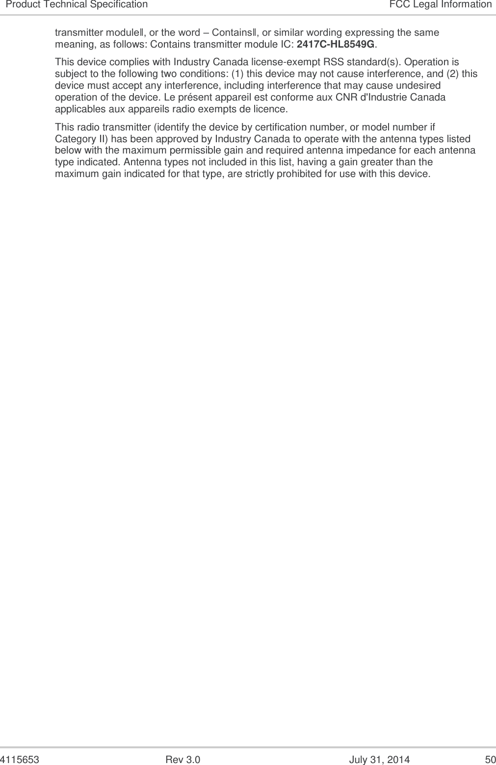  4115653  Rev 3.0  July 31, 2014  50 Product Technical Specification FCC Legal Information transmitter module‖, or the word – Contains‖, or similar wording expressing the same meaning, as follows: Contains transmitter module IC: 2417C-HL8549G. This device complies with Industry Canada license-exempt RSS standard(s). Operation is subject to the following two conditions: (1) this device may not cause interference, and (2) this device must accept any interference, including interference that may cause undesired operation of the device. Le présent appareil est conforme aux CNR d&apos;Industrie Canada applicables aux appareils radio exempts de licence. This radio transmitter (identify the device by certification number, or model number if Category II) has been approved by Industry Canada to operate with the antenna types listed below with the maximum permissible gain and required antenna impedance for each antenna type indicated. Antenna types not included in this list, having a gain greater than the maximum gain indicated for that type, are strictly prohibited for use with this device.