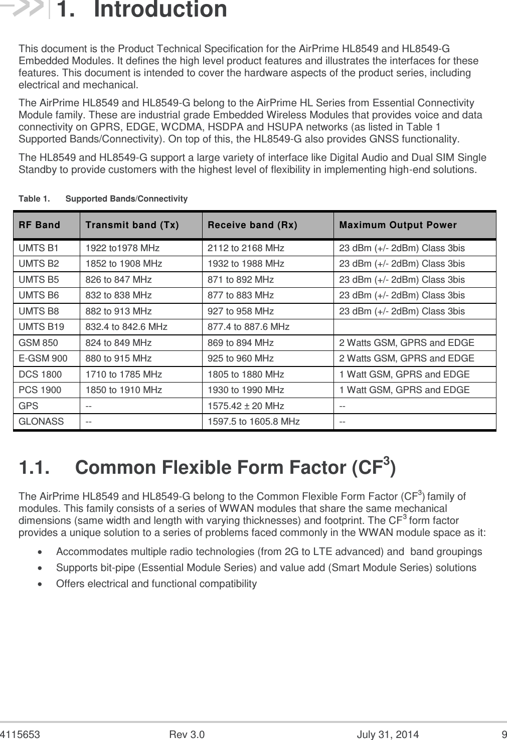  4115653  Rev 3.0  July 31, 2014  9 1.  Introduction This document is the Product Technical Specification for the AirPrime HL8549 and HL8549-G Embedded Modules. It defines the high level product features and illustrates the interfaces for these features. This document is intended to cover the hardware aspects of the product series, including electrical and mechanical. The AirPrime HL8549 and HL8549-G belong to the AirPrime HL Series from Essential Connectivity Module family. These are industrial grade Embedded Wireless Modules that provides voice and data connectivity on GPRS, EDGE, WCDMA, HSDPA and HSUPA networks (as listed in Table 1 Supported Bands/Connectivity). On top of this, the HL8549-G also provides GNSS functionality.  The HL8549 and HL8549-G support a large variety of interface like Digital Audio and Dual SIM Single Standby to provide customers with the highest level of flexibility in implementing high-end solutions. Table 1.  Supported Bands/Connectivity RF Band Transmit band (Tx) Receive band (Rx) Maximum Output Power UMTS B1 1922 to1978 MHz 2112 to 2168 MHz 23 dBm (+/- 2dBm) Class 3bis UMTS B2 1852 to 1908 MHz 1932 to 1988 MHz 23 dBm (+/- 2dBm) Class 3bis UMTS B5 826 to 847 MHz 871 to 892 MHz 23 dBm (+/- 2dBm) Class 3bis UMTS B6 832 to 838 MHz 877 to 883 MHz 23 dBm (+/- 2dBm) Class 3bis UMTS B8 882 to 913 MHz 927 to 958 MHz 23 dBm (+/- 2dBm) Class 3bis UMTS B19 832.4 to 842.6 MHz 877.4 to 887.6 MHz  GSM 850 824 to 849 MHz 869 to 894 MHz 2 Watts GSM, GPRS and EDGE E-GSM 900 880 to 915 MHz 925 to 960 MHz 2 Watts GSM, GPRS and EDGE DCS 1800 1710 to 1785 MHz 1805 to 1880 MHz 1 Watt GSM, GPRS and EDGE PCS 1900 1850 to 1910 MHz 1930 to 1990 MHz 1 Watt GSM, GPRS and EDGE GPS -- 1575.42 ± 20 MHz -- GLONASS -- 1597.5 to 1605.8 MHz -- 1.1.  Common Flexible Form Factor (CF3) The AirPrime HL8549 and HL8549-G belong to the Common Flexible Form Factor (CF3) family of modules. This family consists of a series of WWAN modules that share the same mechanical dimensions (same width and length with varying thicknesses) and footprint. The CF3 form factor provides a unique solution to a series of problems faced commonly in the WWAN module space as it:  Accommodates multiple radio technologies (from 2G to LTE advanced) and  band groupings  Supports bit-pipe (Essential Module Series) and value add (Smart Module Series) solutions  Offers electrical and functional compatibility     
