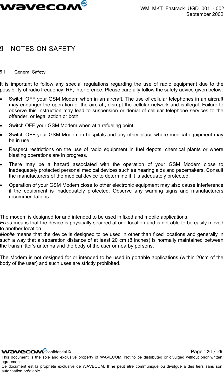  WM_MKT_Fastrack_UGD_001  - 002  September 2002    9  NOTES ON SAFETY 9.1  General Safety It is important to follow any special regulations regarding the use of radio equipment due to the possibility of radio frequency, RF, interference. Please carefully follow the safety advice given below: •  Switch OFF your GSM Modem when in an aircraft. The use of cellular telephones in an aircraft may endanger the operation of the aircraft, disrupt the cellular network and is illegal. Failure to observe this instruction may lead to suspension or denial of cellular telephone services to the offender, or legal action or both. •  Switch OFF your GSM Modem when at a refueling point. •  Switch OFF your GSM Modem in hospitals and any other place where medical equipment may be in use. •  Respect restrictions on the use of radio equipment in fuel depots, chemical plants or where blasting operations are in progress. •  There may be a hazard associated with the operation of your GSM Modem close to inadequately protected personal medical devices such as hearing aids and pacemakers. Consult the manufacturers of the medical device to determine if it is adequately protected. •  Operation of your GSM Modem close to other electronic equipment may also cause interference if the equipment is inadequately protected. Observe any warning signs and manufacturers recommendations.   The modem is designed for and intended to be used in fixed and mobile applications.  Fixed means that the device is physically secured at one location and is not able to be easily moved to another location.  Mobile means that the device is designed to be used in other than fixed locations and generally in such a way that a separation distance of at least 20 cm (8 inches) is normally maintained between the transmitter’s antenna and the body of the user or nearby persons.   The Modem is not designed for or intended to be used in portable applications (within 20cm of the body of the user) and such uses are strictly prohibited. confidential © Page : 26 / 29This document is the sole and exclusive property of WAVECOM. Not to be distributed or divulged without prior written agreement.  Ce document est la propriété exclusive de WAVECOM. Il ne peut être communiqué ou divulgué à des tiers sans son autorisation préalable.  