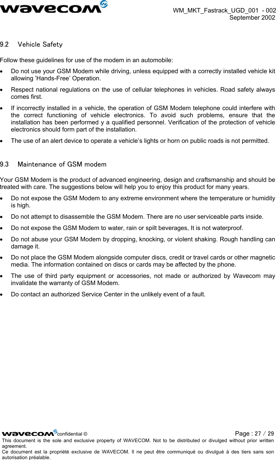  WM_MKT_Fastrack_UGD_001  - 002  September 2002   9.2  Vehicle Safety Follow these guidelines for use of the modem in an automobile: •  Do not use your GSM Modem while driving, unless equipped with a correctly installed vehicle kit allowing ’Hands-Free’ Operation. •  Respect national regulations on the use of cellular telephones in vehicles. Road safety always comes first. •  If incorrectly installed in a vehicle, the operation of GSM Modem telephone could interfere with the correct functioning of vehicle electronics. To avoid such problems, ensure that the installation has been performed y a qualified personnel. Verification of the protection of vehicle electronics should form part of the installation. •  The use of an alert device to operate a vehicle’s lights or horn on public roads is not permitted. 9.3  Maintenance of GSM modem Your GSM Modem is the product of advanced engineering, design and craftsmanship and should be treated with care. The suggestions below will help you to enjoy this product for many years. •  Do not expose the GSM Modem to any extreme environment where the temperature or humidity is high. •  Do not attempt to disassemble the GSM Modem. There are no user serviceable parts inside. •  Do not expose the GSM Modem to water, rain or spilt beverages, It is not waterproof. •  Do not abuse your GSM Modem by dropping, knocking, or violent shaking. Rough handling can damage it. •  Do not place the GSM Modem alongside computer discs, credit or travel cards or other magnetic media. The information contained on discs or cards may be affected by the phone. •  The use of third party equipment or accessories, not made or authorized by Wavecom may invalidate the warranty of GSM Modem. •  Do contact an authorized Service Center in the unlikely event of a fault. confidential © Page : 27 / 29This document is the sole and exclusive property of WAVECOM. Not to be distributed or divulged without prior written agreement.  Ce document est la propriété exclusive de WAVECOM. Il ne peut être communiqué ou divulgué à des tiers sans son autorisation préalable.  