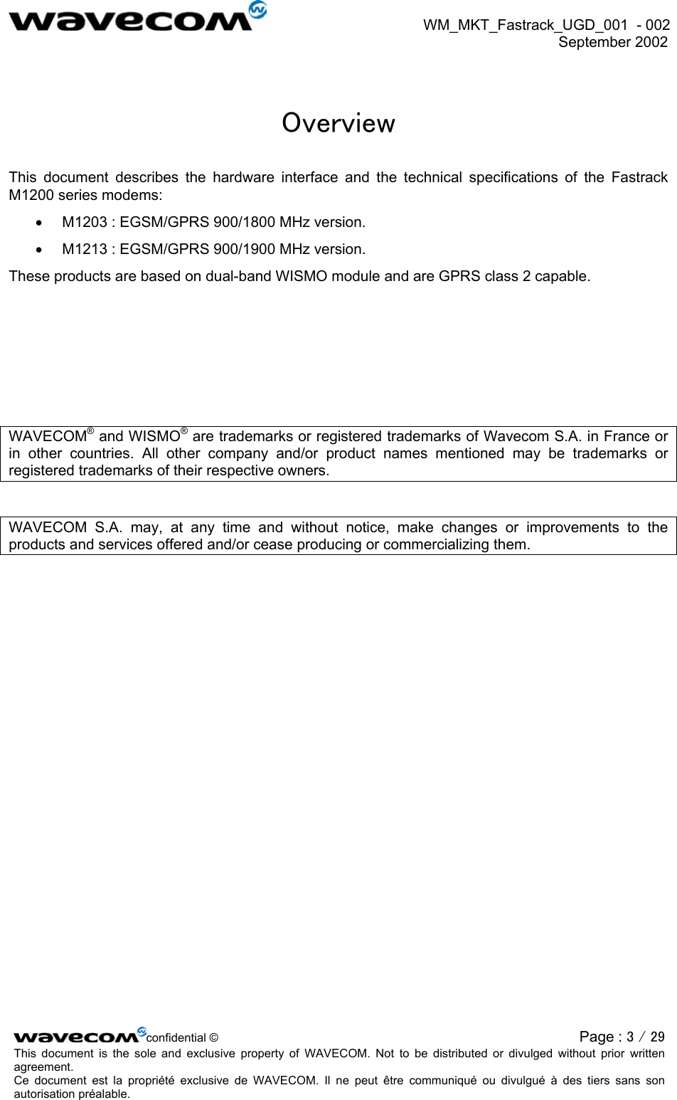  WM_MKT_Fastrack_UGD_001  - 002  September 2002   Overview This document describes the hardware interface and the technical specifications of the Fastrack M1200 series modems: •  M1203 : EGSM/GPRS 900/1800 MHz version. •  M1213 : EGSM/GPRS 900/1900 MHz version. These products are based on dual-band WISMO module and are GPRS class 2 capable.      WAVECOM® and WISMO® are trademarks or registered trademarks of Wavecom S.A. in France or in other countries. All other company and/or product names mentioned may be trademarks or registered trademarks of their respective owners.  WAVECOM S.A. may, at any time and without notice, make changes or improvements to the products and services offered and/or cease producing or commercializing them.   confidential © Page : 3 / 29This document is the sole and exclusive property of WAVECOM. Not to be distributed or divulged without prior written agreement.  Ce document est la propriété exclusive de WAVECOM. Il ne peut être communiqué ou divulgué à des tiers sans son autorisation préalable.  