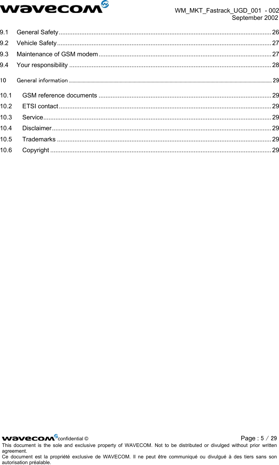  WM_MKT_Fastrack_UGD_001  - 002  September 2002   9.1 General Safety........................................................................................................................... 26 9.2 Vehicle Safety............................................................................................................................ 27 9.3 Maintenance of GSM modem.................................................................................................... 27 9.4 Your responsibility ..................................................................................................................... 28 10 General information ............................................................................................................................................................... 29 10.1 GSM reference documents .................................................................................................... 29 10.2 ETSI contact ........................................................................................................................... 29 10.3 Service.................................................................................................................................... 29 10.4 Disclaimer............................................................................................................................... 29 10.5 Trademarks ............................................................................................................................ 29 10.6 Copyright ................................................................................................................................ 29  confidential © Page : 5 / 29This document is the sole and exclusive property of WAVECOM. Not to be distributed or divulged without prior written agreement.  Ce document est la propriété exclusive de WAVECOM. Il ne peut être communiqué ou divulgué à des tiers sans son autorisation préalable.  