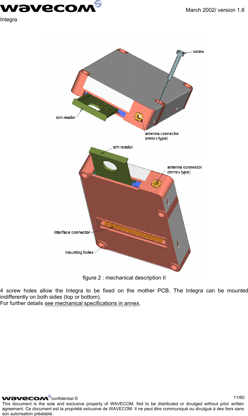               March 2002/ version 1.6 Integra     figure 2 : mechanical description II 4 screw holes allow the Integra to be fixed on the mother PCB. The Integra can be mounted indifferently on both sides (top or bottom). For further details see mechanical specifications in annex.  confidential ©  11/60This document is the sole and exclusive property of WAVECOM. Not to be distributed or divulged without prior written agreement. Ce document est la propriété exlcusive de WAVECOM. Il ne peut être communiqué ou divulgué à des tiers sans son autorisation préalable.  