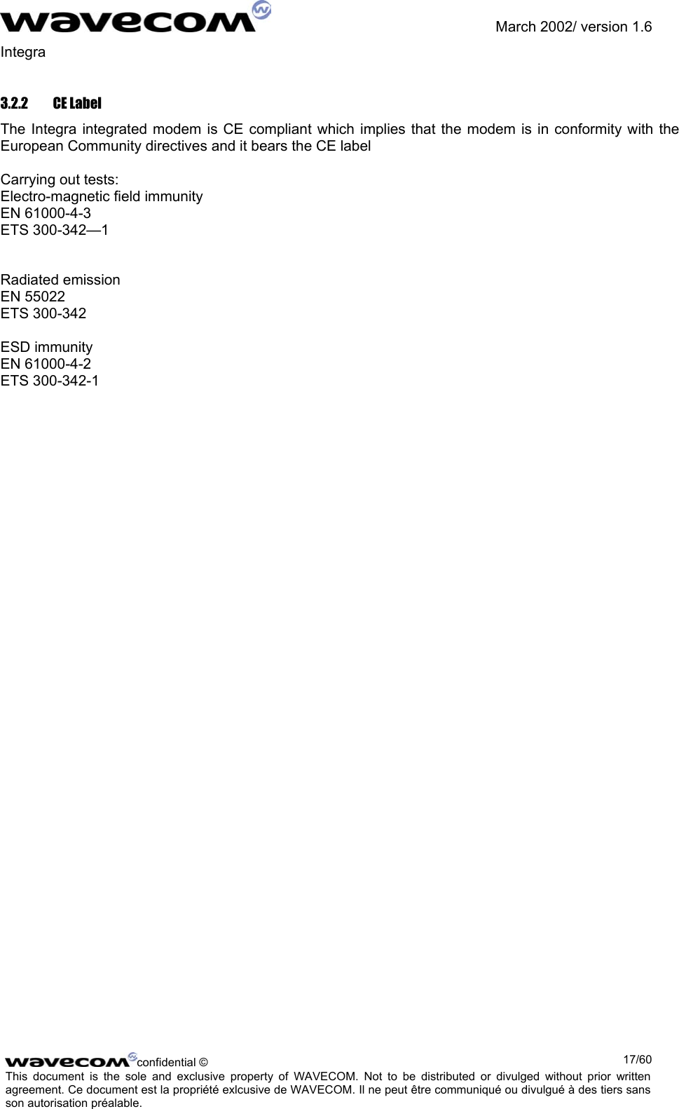               March 2002/ version 1.6 Integra   3.2.2 CE Label The Integra integrated modem is CE compliant which implies that the modem is in conformity with the European Community directives and it bears the CE label  Carrying out tests: Electro-magnetic field immunity  EN 61000-4-3 ETS 300-342—1   Radiated emission EN 55022 ETS 300-342  ESD immunity EN 61000-4-2 ETS 300-342-1 confidential ©  17/60This document is the sole and exclusive property of WAVECOM. Not to be distributed or divulged without prior written agreement. Ce document est la propriété exlcusive de WAVECOM. Il ne peut être communiqué ou divulgué à des tiers sans son autorisation préalable.  