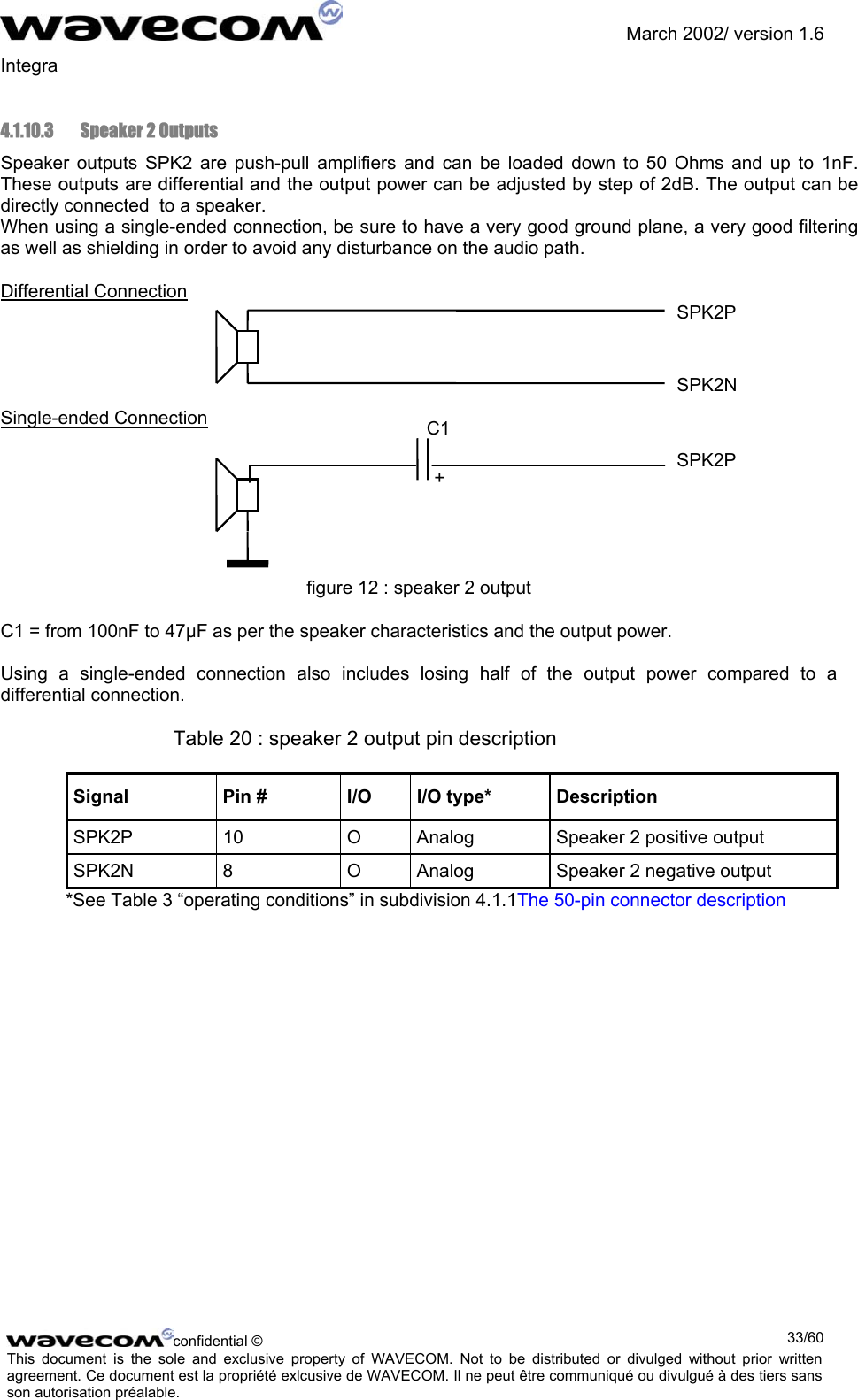               March 2002/ version 1.6 Integra   4.1.10.3  Speaker 2 Outputs Speaker outputs SPK2 are push-pull amplifiers and can be loaded down to 50 Ohms and up to 1nF. These outputs are differential and the output power can be adjusted by step of 2dB. The output can be directly connected  to a speaker.  When using a single-ended connection, be sure to have a very good ground plane, a very good filtering as well as shielding in order to avoid any disturbance on the audio path. Differential Connection  SPK2P    SPK2N  Single-ended Connection  C1 SPK2P       figure 12 : speaker 2 output C1 = from 100nF to 47µF as per the speaker characteristics and the output power.  Using a single-ended connection also includes losing half of the output power compared to a differential connection.  Table 20 : speaker 2 output pin description Signal  Pin #  I/O  I/O type*  Description SPK2P  10  O  Analog  Speaker 2 positive output SPK2N  8  O  Analog  Speaker 2 negative output *See Table 3 “operating conditions” in subdivision 4.1.1The 50-pin connector description +confidential ©  33/60This document is the sole and exclusive property of WAVECOM. Not to be distributed or divulged without prior written agreement. Ce document est la propriété exlcusive de WAVECOM. Il ne peut être communiqué ou divulgué à des tiers sans son autorisation préalable.  