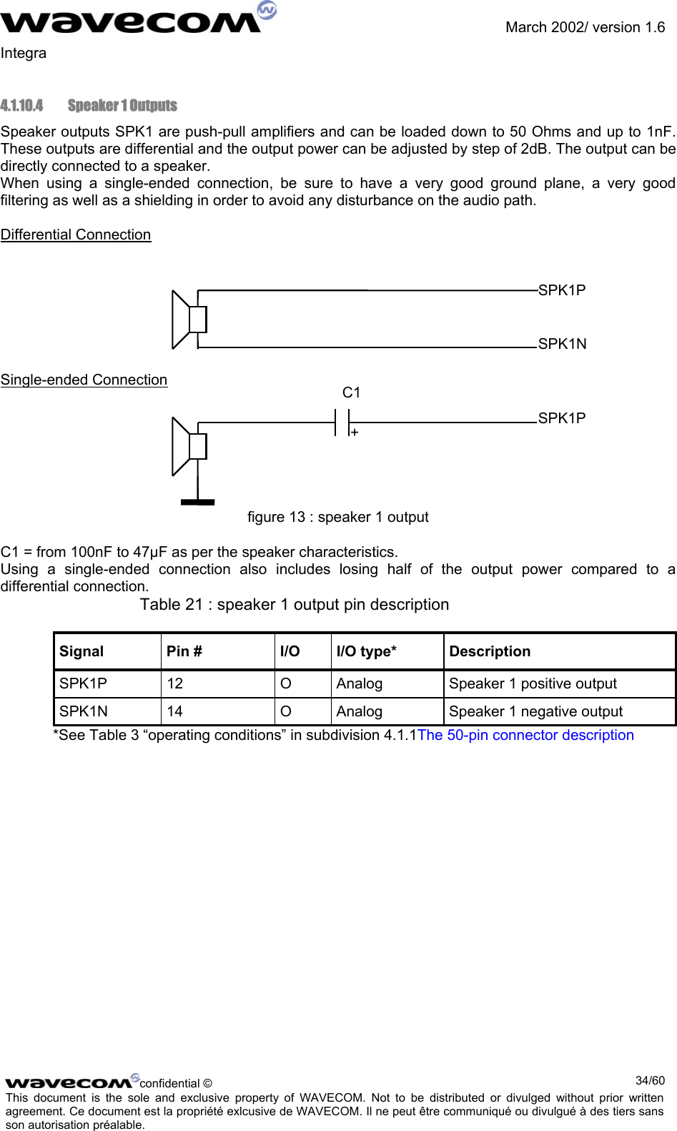               March 2002/ version 1.6 Integra   4.1.10.4   Speaker 1 Outputs Speaker outputs SPK1 are push-pull amplifiers and can be loaded down to 50 Ohms and up to 1nF. These outputs are differential and the output power can be adjusted by step of 2dB. The output can be directly connected to a speaker.  When using a single-ended connection, be sure to have a very good ground plane, a very good filtering as well as a shielding in order to avoid any disturbance on the audio path.   Differential Connection    SPK1P   SPK1N   Single-ended Connection C1   SPK1P      figure 13 : speaker 1 output C1 = from 100nF to 47µF as per the speaker characteristics. Using a single-ended connection also includes losing half of the output power compared to a differential connection. Table 21 : speaker 1 output pin description Signal  Pin #  I/O  I/O type*  Description SPK1P  12  O  Analog  Speaker 1 positive output SPK1N  14  O  Analog  Speaker 1 negative output *See Table 3 “operating conditions” in subdivision 4.1.1The 50-pin connector description + confidential ©  34/60This document is the sole and exclusive property of WAVECOM. Not to be distributed or divulged without prior written agreement. Ce document est la propriété exlcusive de WAVECOM. Il ne peut être communiqué ou divulgué à des tiers sans son autorisation préalable.  