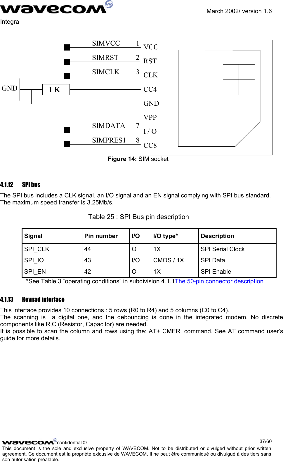               March 2002/ version 1.6 Integra   SIMVCC 1SIMRST 2SIMCLK 3SIMDATA 7SIMPRES1 8 1 K VCC RSTCLKCC4GNDVPPI / OCC8GND Figure 14: SIM socket 4.1.12  SPI bus  The SPI bus includes a CLK signal, an I/O signal and an EN signal complying with SPI bus standard. The maximum speed transfer is 3.25Mb/s.       Table 25 : SPI Bus pin description Signal  Pin number  I/O  I/O type*  Description SPI_CLK  44  O  1X  SPI Serial Clock SPI_IO  43  I/O  CMOS / 1X  SPI Data SPI_EN 42  O 1X  SPI Enable *See Table 3 “operating conditions” in subdivision 4.1.1The 50-pin connector description 4.1.13 Keypad interface This interface provides 10 connections : 5 rows (R0 to R4) and 5 columns (C0 to C4).  The scanning is  a digital one, and the debouncing is done in the integrated modem. No discrete components like R,C (Resistor, Capacitor) are needed. It is possible to scan the column and rows using the: AT+ CMER. command. See AT command user’s guide for more details.  confidential ©  37/60This document is the sole and exclusive property of WAVECOM. Not to be distributed or divulged without prior written agreement. Ce document est la propriété exlcusive de WAVECOM. Il ne peut être communiqué ou divulgué à des tiers sans son autorisation préalable.  