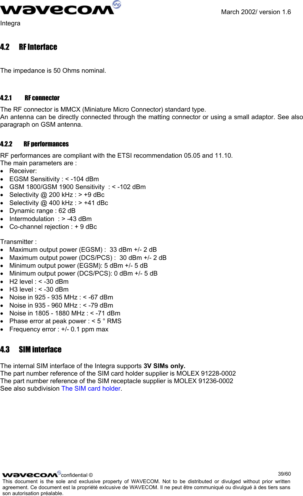               March 2002/ version 1.6 Integra   4.2 RF Interface  The impedance is 50 Ohms nominal.  4.2.1   RF connector The RF connector is MMCX (Miniature Micro Connector) standard type.  An antenna can be directly connected through the matting connector or using a small adaptor. See also paragraph on GSM antenna. 4.2.2 RF performances RF performances are compliant with the ETSI recommendation 05.05 and 11.10. The main parameters are : •  Receiver: •  EGSM Sensitivity : &lt; -104 dBm •  GSM 1800/GSM 1900 Sensitivity  : &lt; -102 dBm •  Selectivity @ 200 kHz : &gt; +9 dBc •  Selectivity @ 400 kHz : &gt; +41 dBc •  Dynamic range : 62 dB •  Intermodulation  : &gt; -43 dBm •  Co-channel rejection : + 9 dBc  Transmitter : •  Maximum output power (EGSM) :  33 dBm +/- 2 dB •  Maximum output power (DCS/PCS) :  30 dBm +/- 2 dB •  Minimum output power (EGSM): 5 dBm +/- 5 dB •  Minimum output power (DCS/PCS): 0 dBm +/- 5 dB •  H2 level : &lt; -30 dBm •  H3 level : &lt; -30 dBm •  Noise in 925 - 935 MHz : &lt; -67 dBm •  Noise in 935 - 960 MHz : &lt; -79 dBm •  Noise in 1805 - 1880 MHz : &lt; -71 dBm •  Phase error at peak power : &lt; 5 ° RMS •  Frequency error : +/- 0.1 ppm max 4.3 SIM interface The internal SIM interface of the Integra supports 3V SIMs only. The part number reference of the SIM card holder supplier is MOLEX 91228-0002 The part number reference of the SIM receptacle supplier is MOLEX 91236-0002 See also subdivision The SIM card holder. confidential ©  39/60This document is the sole and exclusive property of WAVECOM. Not to be distributed or divulged without prior written agreement. Ce document est la propriété exlcusive de WAVECOM. Il ne peut être communiqué ou divulgué à des tiers sans son autorisation préalable.  
