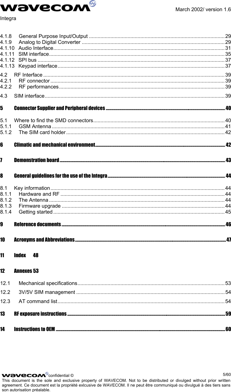               March 2002/ version 1.6 Integra   4.1.8 General Purpose Input/Output ............................................................................................... 29 4.1.9 Analog to Digital Converter ....................................................................................................29 4.1.10 Audio Interface........................................................................................................................ 31 4.1.11 SIM interface........................................................................................................................... 35 4.1.12 SPI bus ................................................................................................................................... 37 4.1.13 Keypad interface..................................................................................................................... 37 4.2 RF Interface ............................................................................................................................... 39 4.2.1 RF connector .......................................................................................................................... 39 4.2.2 RF performances.................................................................................................................... 39 4.3 SIM interface.............................................................................................................................. 39 5 Connector Supplier and Peripheral devices ............................................................................................................................40 5.1 Where to find the SMD connectors............................................................................................ 40 5.1.1 GSM Antenna ......................................................................................................................... 41 5.1.2 The SIM card holder ............................................................................................................... 42 6 Climatic and mechanical environment....................................................................................................................................... 42 7 Demonstration board............................................................................................................................................................................43 8 General guidelines for the use of the Integra.......................................................................................................................... 44 8.1 Key information.......................................................................................................................... 44 8.1.1 Hardware and RF ................................................................................................................... 44 8.1.2 The Antenna ........................................................................................................................... 44 8.1.3 Firmware upgrade .................................................................................................................. 44 8.1.4 Getting started ........................................................................................................................ 45 9 Reference documents .......................................................................................................................................................................... 46 10 Acronyms and Abbreviations.............................................................................................................................................................47 11 Index 48 12 Annexes 53 12.1 Mechanical specifications.......................................................................................................53 12.2 3V/5V SIM management ........................................................................................................ 54 12.3 AT command list..................................................................................................................... 54 13 RF exposure instructions ....................................................................................................................................................................59 14 Instructions to OEM ................................................................................................................................................................................60  confidential ©  5/60This document is the sole and exclusive property of WAVECOM. Not to be distributed or divulged without prior written agreement. Ce document est la propriété exlcusive de WAVECOM. Il ne peut être communiqué ou divulgué à des tiers sans son autorisation préalable.  