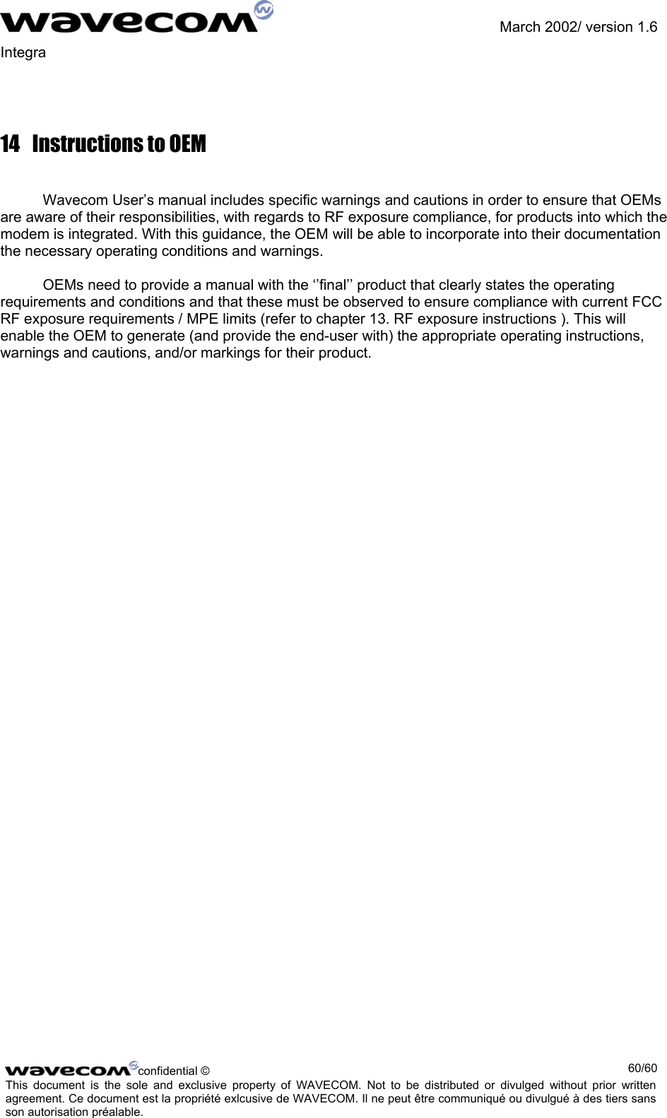               March 2002/ version 1.6 Integra   14  Instructions to OEM  Wavecom User’s manual includes specific warnings and cautions in order to ensure that OEMs are aware of their responsibilities, with regards to RF exposure compliance, for products into which the modem is integrated. With this guidance, the OEM will be able to incorporate into their documentation the necessary operating conditions and warnings.  OEMs need to provide a manual with the ‘’final’’ product that clearly states the operating requirements and conditions and that these must be observed to ensure compliance with current FCC RF exposure requirements / MPE limits (refer to chapter 13. RF exposure instructions ). This will enable the OEM to generate (and provide the end-user with) the appropriate operating instructions, warnings and cautions, and/or markings for their product.  confidential ©  60/60This document is the sole and exclusive property of WAVECOM. Not to be distributed or divulged without prior written agreement. Ce document est la propriété exlcusive de WAVECOM. Il ne peut être communiqué ou divulgué à des tiers sans son autorisation préalable.  