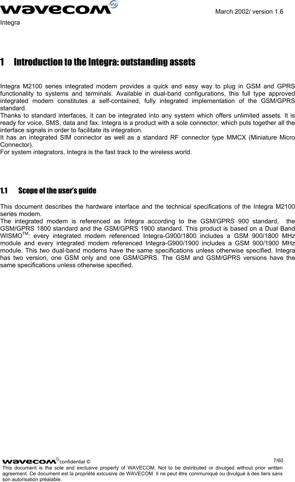               March 2002/ version 1.6 Integra   1  Introduction to the Integra: outstanding assets  Integra M2100 series integrated modem provides a quick and easy way to plug in GSM and GPRS functionality to systems and terminals. Available in dual-band configurations, this full type approved integrated modem constitutes a self-contained, fully integrated implementation of the GSM/GPRS standard. Thanks to standard interfaces, it can be integrated into any system which offers unlimited assets. It is ready for voice, SMS, data and fax. Integra is a product with a sole connector, which puts together all the interface signals in order to facilitate its integration. It has an integrated SIM connector as well as a standard RF connector type MMCX (Miniature Micro Connector).  For system integrators, Integra is the fast track to the wireless world. 1.1  Scope of the user’s guide This document describes the hardware interface and the technical specifications of the Integra M2100 series modem. The integrated modem is referenced as Integra according to the GSM/GPRS 900 standard,  the GSM/GPRS 1800 standard and the GSM/GPRS 1900 standard. This product is based on a Dual Band WISMOTM: every integrated modem referenced Integra-G900/1800 includes a GSM 900/1800 MHz module and every integrated modem referenced Integra-G900/1900 includes a GSM 900/1900 MHz module. This two dual-band modems have the same specifications unless otherwise specified. Integra has two version, one GSM only and one GSM/GPRS. The GSM and GSM/GPRS versions have the same specifications unless otherwise specified. confidential ©  7/60This document is the sole and exclusive property of WAVECOM. Not to be distributed or divulged without prior written agreement. Ce document est la propriété exlcusive de WAVECOM. Il ne peut être communiqué ou divulgué à des tiers sans son autorisation préalable.  