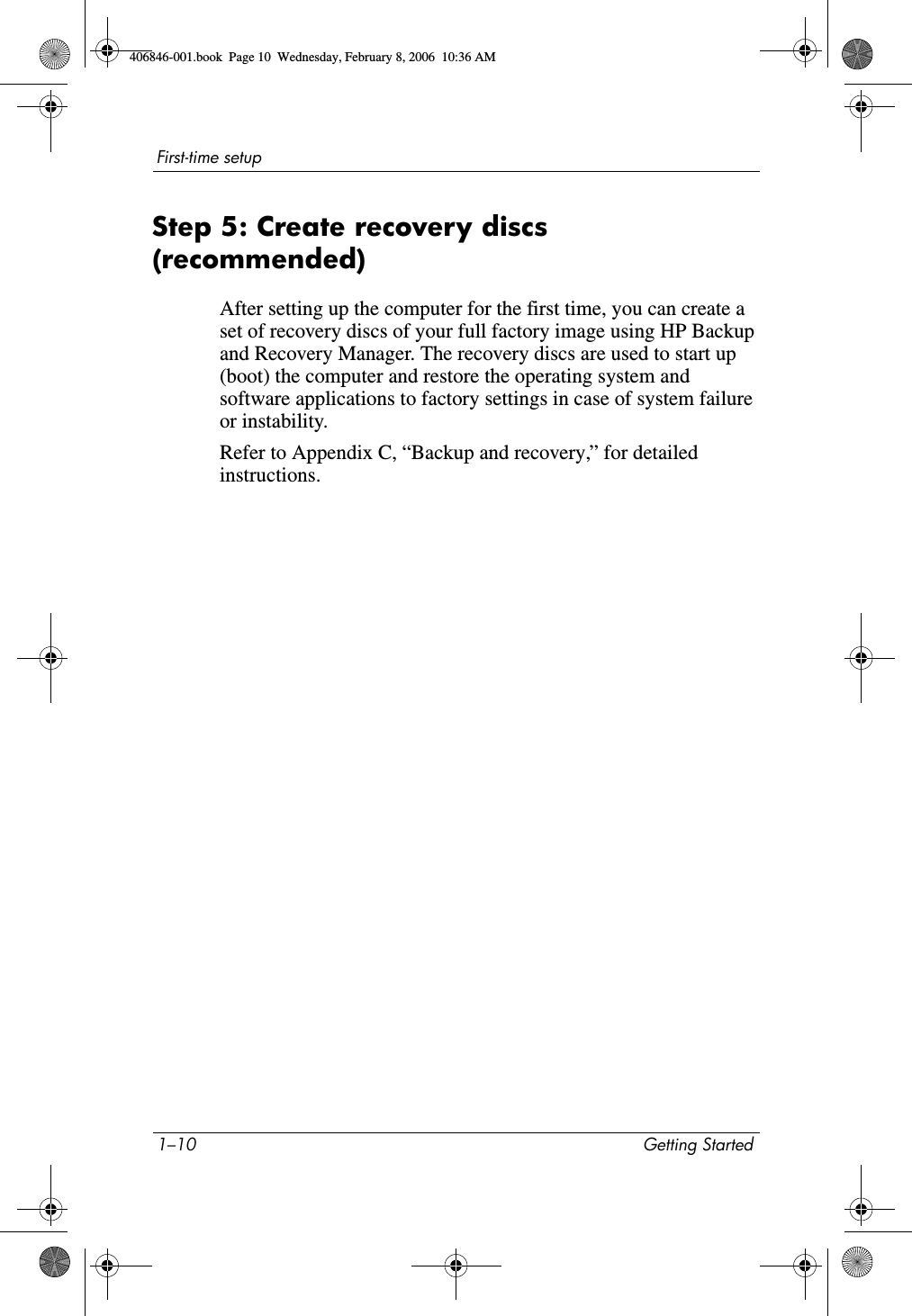1–10 Getting StartedFirst-time setupStep 5: Create recovery discs (recommended)After setting up the computer for the first time, you can create a set of recovery discs of your full factory image using HP Backup and Recovery Manager. The recovery discs are used to start up (boot) the computer and restore the operating system and software applications to factory settings in case of system failure or instability.Refer to Appendix C, “Backup and recovery,” for detailed instructions.406846-001.book  Page 10  Wednesday, February 8, 2006  10:36 AM