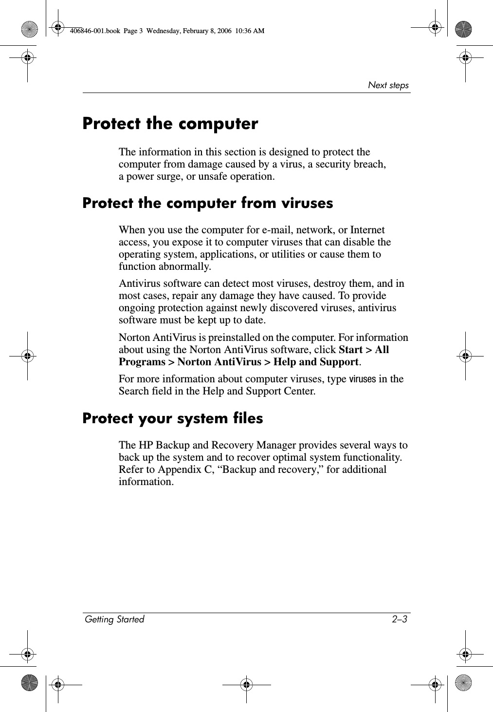 Next stepsGetting Started 2–3Protect the computerThe information in this section is designed to protect the computer from damage caused by a virus, a security breach, a power surge, or unsafe operation.Protect the computer from virusesWhen you use the computer for e-mail, network, or Internet access, you expose it to computer viruses that can disable the operating system, applications, or utilities or cause them to function abnormally. Antivirus software can detect most viruses, destroy them, and in most cases, repair any damage they have caused. To provide ongoing protection against newly discovered viruses, antivirus software must be kept up to date.Norton AntiVirus is preinstalled on the computer. For information about using the Norton AntiVirus software, click Start &gt; All Programs &gt; Norton AntiVirus &gt; Help and Support.For more information about computer viruses, type viruses in the Search field in the Help and Support Center.Protect your system filesThe HP Backup and Recovery Manager provides several ways to back up the system and to recover optimal system functionality. Refer to Appendix C, “Backup and recovery,” for additional information.406846-001.book  Page 3  Wednesday, February 8, 2006  10:36 AM
