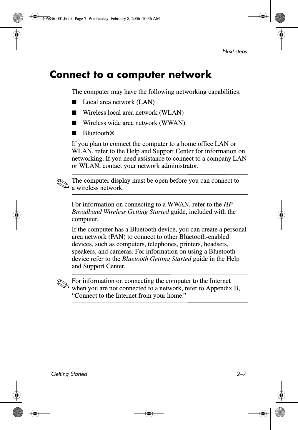 Next stepsGetting Started 2–7Connect to a computer networkThe computer may have the following networking capabilities:■Local area network (LAN)■Wireless local area network (WLAN)■Wireless wide area network (WWAN)■Bluetooth®If you plan to connect the computer to a home office LAN or WLAN, refer to the Help and Support Center for information on networking. If you need assistance to connect to a company LAN or WLAN, contact your network administrator. ✎The computer display must be open before you can connect to a wireless network.For information on connecting to a WWAN, refer to the HP Broadband Wireless Getting Started guide, included with the computer.If the computer has a Bluetooth device, you can create a personal area network (PAN) to connect to other Bluetooth-enabled devices, such as computers, telephones, printers, headsets, speakers, and cameras. For information on using a Bluetooth device refer to the Bluetooth Getting Started guide in the Help and Support Center.✎For information on connecting the computer to the Internet when you are not connected to a network, refer to Appendix B, “Connect to the Internet from your home.”406846-001.book  Page 7  Wednesday, February 8, 2006  10:36 AM