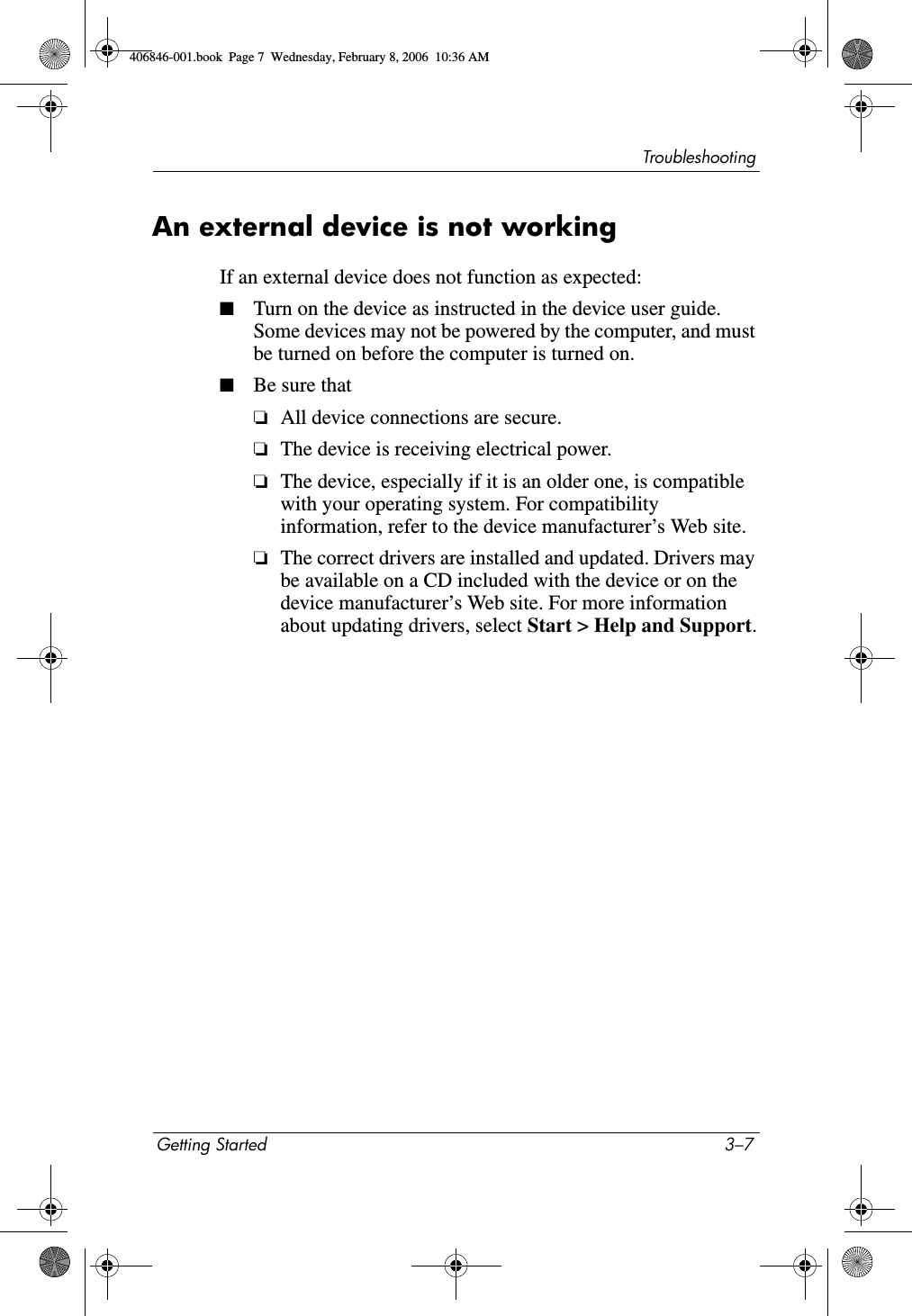 TroubleshootingGetting Started 3–7An external device is not workingIf an external device does not function as expected:■Turn on the device as instructed in the device user guide. Some devices may not be powered by the computer, and must be turned on before the computer is turned on.■Be sure that❏All device connections are secure.❏The device is receiving electrical power.❏The device, especially if it is an older one, is compatible with your operating system. For compatibility information, refer to the device manufacturer’s Web site.❏The correct drivers are installed and updated. Drivers may be available on a CD included with the device or on the device manufacturer’s Web site. For more information about updating drivers, select Start &gt; Help and Support.406846-001.book  Page 7  Wednesday, February 8, 2006  10:36 AM