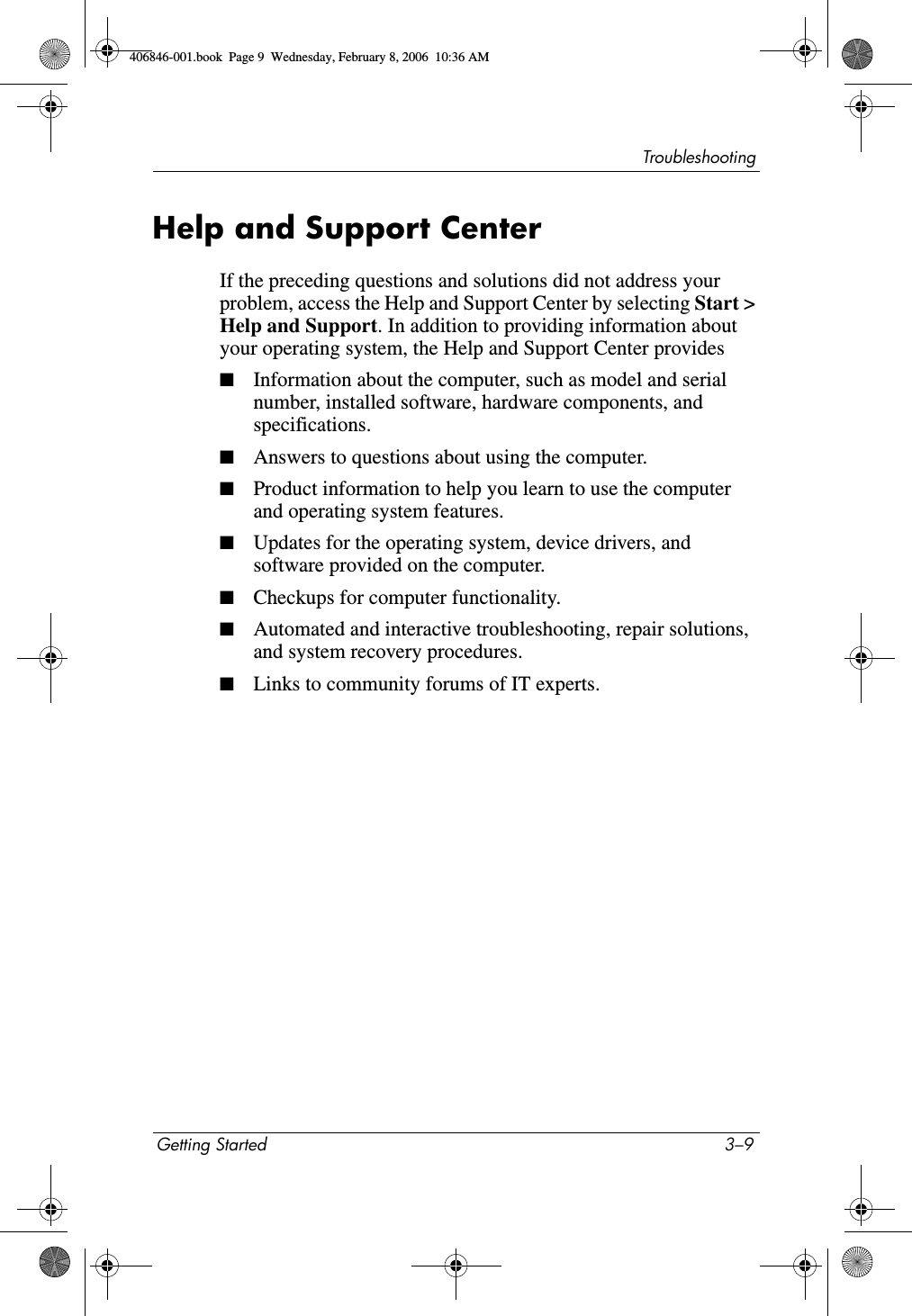 TroubleshootingGetting Started 3–9Help and Support CenterIf the preceding questions and solutions did not address your problem, access the Help and Support Center by selecting Start &gt; Help and Support. In addition to providing information about your operating system, the Help and Support Center provides■Information about the computer, such as model and serial number, installed software, hardware components, and specifications.■Answers to questions about using the computer.■Product information to help you learn to use the computer and operating system features.■Updates for the operating system, device drivers, and software provided on the computer.■Checkups for computer functionality.■Automated and interactive troubleshooting, repair solutions, and system recovery procedures.■Links to community forums of IT experts.406846-001.book  Page 9  Wednesday, February 8, 2006  10:36 AM