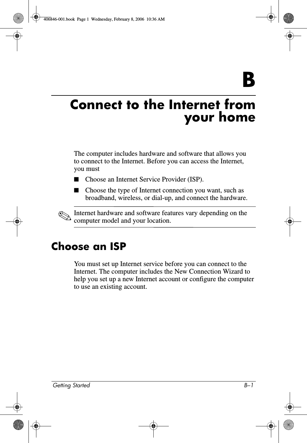 Getting Started B–1BConnect to the Internet fromyour homeThe computer includes hardware and software that allows you to connect to the Internet. Before you can access the Internet, you must■Choose an Internet Service Provider (ISP).■Choose the type of Internet connection you want, such as broadband, wireless, or dial-up, and connect the hardware.✎Internet hardware and software features vary depending on the computer model and your location.Choose an ISPYou must set up Internet service before you can connect to the Internet. The computer includes the New Connection Wizard to help you set up a new Internet account or configure the computer to use an existing account.406846-001.book  Page 1  Wednesday, February 8, 2006  10:36 AM