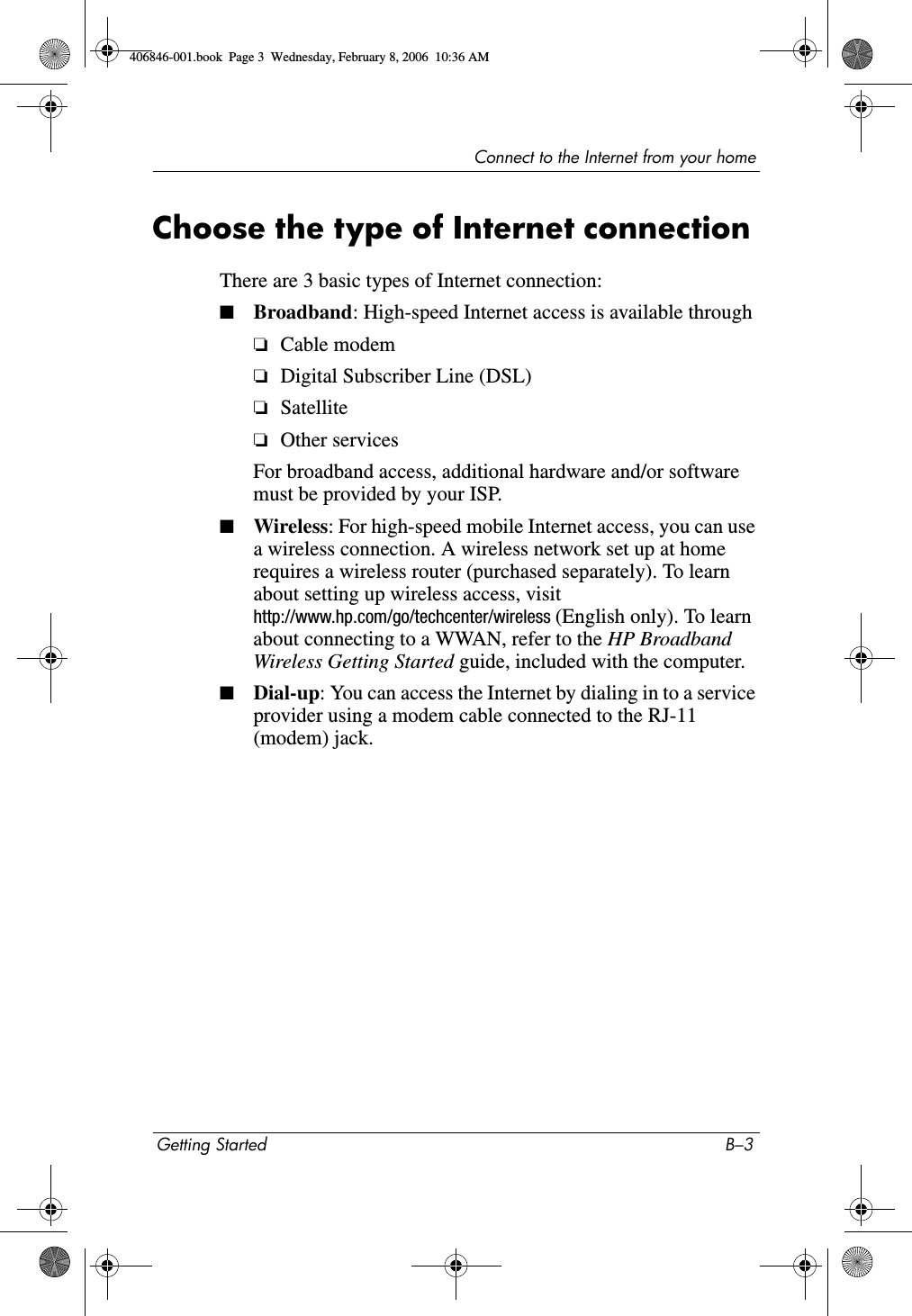 Connect to the Internet from your homeGetting Started B–3Choose the type of Internet connection There are 3 basic types of Internet connection:■Broadband: High-speed Internet access is available through❏Cable modem❏Digital Subscriber Line (DSL)❏Satellite❏Other servicesFor broadband access, additional hardware and/or software must be provided by your ISP. ■Wireless: For high-speed mobile Internet access, you can use a wireless connection. A wireless network set up at home requires a wireless router (purchased separately). To learn about setting up wireless access, visit http://www.hp.com/go/techcenter/wireless (English only). To learn about connecting to a WWAN, refer to the HP Broadband Wireless Getting Started guide, included with the computer.■Dial-up: You can access the Internet by dialing in to a service provider using a modem cable connected to the RJ-11 (modem) jack.406846-001.book  Page 3  Wednesday, February 8, 2006  10:36 AM