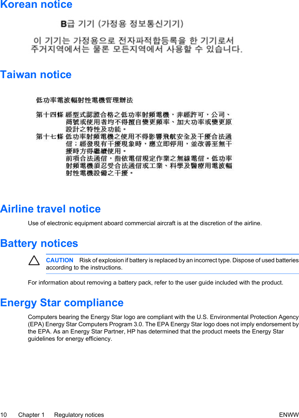 Korean noticeTaiwan noticeAirline travel noticeUse of electronic equipment aboard commercial aircraft is at the discretion of the airline.Battery noticesCAUTION Risk of explosion if battery is replaced by an incorrect type. Dispose of used batteriesaccording to the instructions.For information about removing a battery pack, refer to the user guide included with the product.Energy Star complianceComputers bearing the Energy Star logo are compliant with the U.S. Environmental Protection Agency(EPA) Energy Star Computers Program 3.0. The EPA Energy Star logo does not imply endorsement bythe EPA. As an Energy Star Partner, HP has determined that the product meets the Energy Starguidelines for energy efficiency.10 Chapter 1   Regulatory notices ENWW