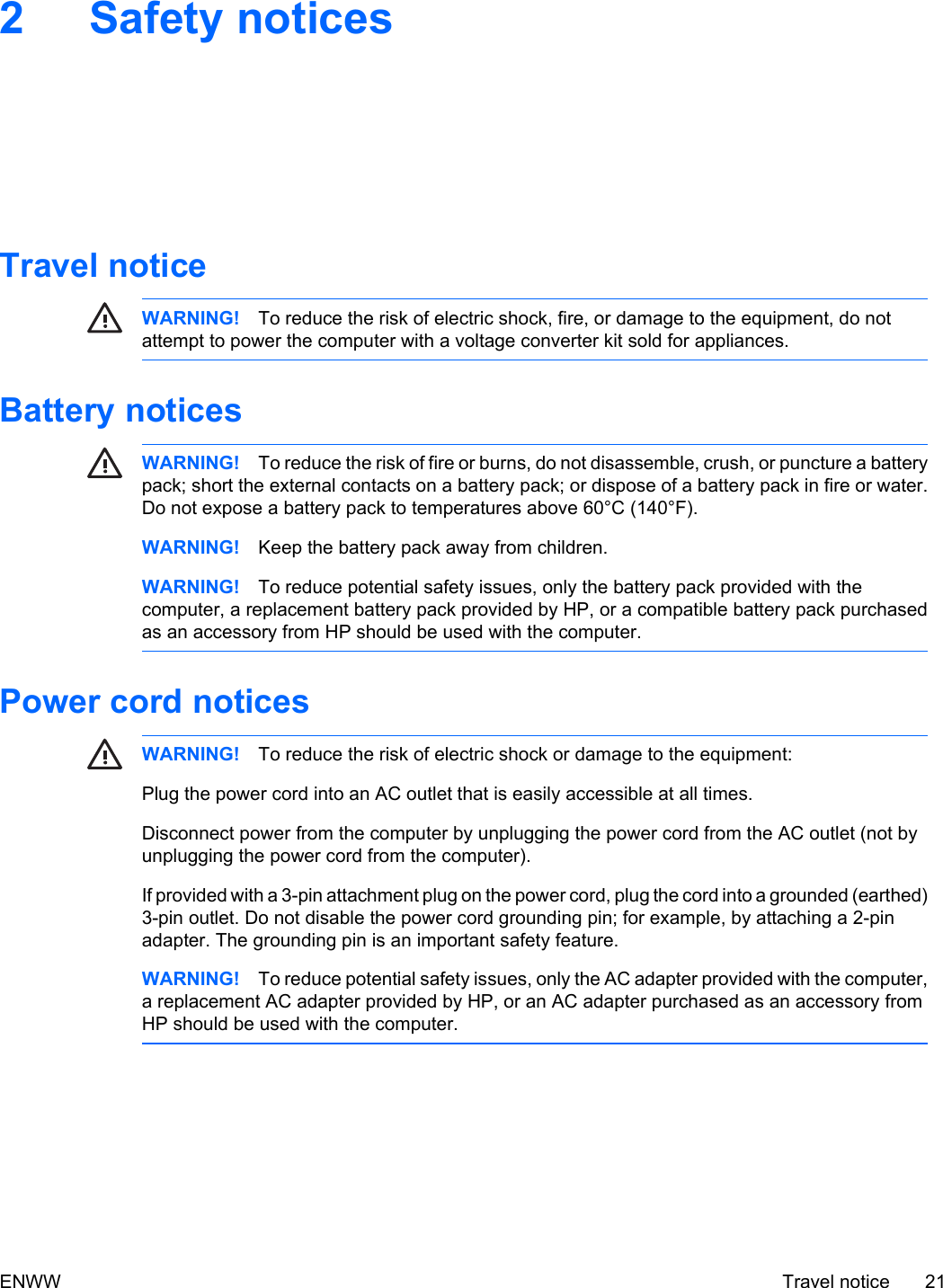 2 Safety noticesTravel noticeWARNING! To reduce the risk of electric shock, fire, or damage to the equipment, do notattempt to power the computer with a voltage converter kit sold for appliances.Battery noticesWARNING! To reduce the risk of fire or burns, do not disassemble, crush, or puncture a batterypack; short the external contacts on a battery pack; or dispose of a battery pack in fire or water.Do not expose a battery pack to temperatures above 60°C (140°F).WARNING! Keep the battery pack away from children.WARNING! To reduce potential safety issues, only the battery pack provided with thecomputer, a replacement battery pack provided by HP, or a compatible battery pack purchasedas an accessory from HP should be used with the computer.Power cord noticesWARNING! To reduce the risk of electric shock or damage to the equipment:Plug the power cord into an AC outlet that is easily accessible at all times.Disconnect power from the computer by unplugging the power cord from the AC outlet (not byunplugging the power cord from the computer).If provided with a 3-pin attachment plug on the power cord, plug the cord into a grounded (earthed)3-pin outlet. Do not disable the power cord grounding pin; for example, by attaching a 2-pinadapter. The grounding pin is an important safety feature.WARNING! To reduce potential safety issues, only the AC adapter provided with the computer,a replacement AC adapter provided by HP, or an AC adapter purchased as an accessory fromHP should be used with the computer.ENWW Travel notice 21