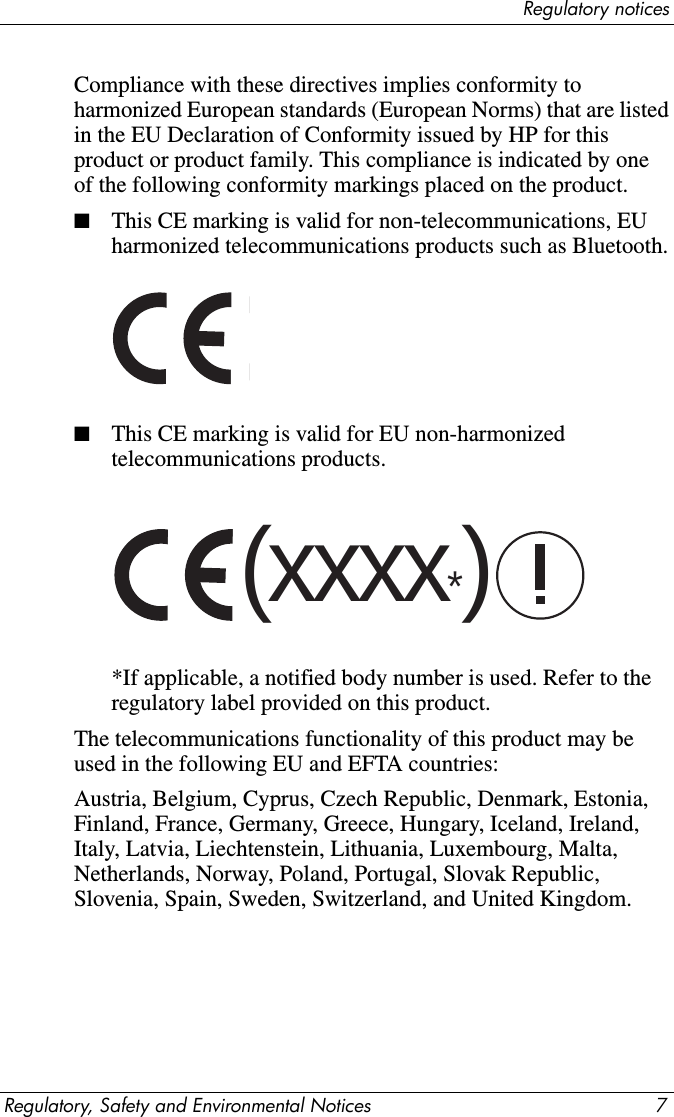 Regulatory noticesRegulatory, Safety and Environmental Notices 7Compliance with these directives implies conformity to harmonized European standards (European Norms) that are listed in the EU Declaration of Conformity issued by HP for this product or product family. This compliance is indicated by one of the following conformity markings placed on the product.■This CE marking is valid for non-telecommunications, EU harmonized telecommunications products such as Bluetooth.■This CE marking is valid for EU non-harmonized telecommunications products. *If applicable, a notified body number is used. Refer to the regulatory label provided on this product. The telecommunications functionality of this product may be used in the following EU and EFTA countries: Austria, Belgium, Cyprus, Czech Republic, Denmark, Estonia, Finland, France, Germany, Greece, Hungary, Iceland, Ireland, Italy, Latvia, Liechtenstein, Lithuania, Luxembourg, Malta, Netherlands, Norway, Poland, Portugal, Slovak Republic, Slovenia, Spain, Sweden, Switzerland, and United Kingdom.(xxxx*)