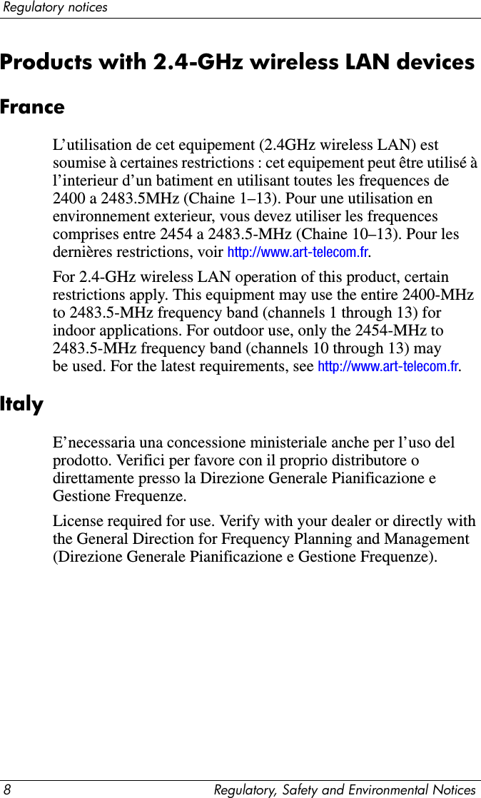 8 Regulatory, Safety and Environmental NoticesRegulatory noticesProducts with 2.4-GHz wireless LAN devices FranceL’utilisation de cet equipement (2.4GHz wireless LAN) est soumise à certaines restrictions : cet equipement peut être utilisé à l’interieur d’un batiment en utilisant toutes les frequences de 2400 a 2483.5MHz (Chaine 1–13). Pour une utilisation en environnement exterieur, vous devez utiliser les frequences comprises entre 2454 a 2483.5-MHz (Chaine 10–13). Pour les dernières restrictions, voir http://www.art-telecom.fr.For 2.4-GHz wireless LAN operation of this product, certain restrictions apply. This equipment may use the entire 2400-MHz to 2483.5-MHz frequency band (channels 1 through 13) for indoor applications. For outdoor use, only the 2454-MHz to 2483.5-MHz frequency band (channels 10 through 13) may be used. For the latest requirements, see http://www.art-telecom.fr.ItalyE’necessaria una concessione ministeriale anche per l’uso del prodotto. Verifici per favore con il proprio distributore o direttamente presso la Direzione Generale Pianificazione e Gestione Frequenze.License required for use. Verify with your dealer or directly with the General Direction for Frequency Planning and Management (Direzione Generale Pianificazione e Gestione Frequenze).