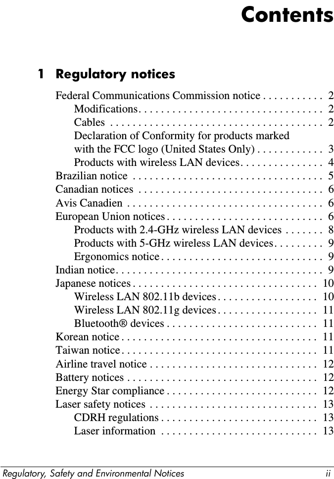 Regulatory, Safety and Environmental Notices iiContents1Regulatory noticesFederal Communications Commission notice . . . . . . . . . . .  2Modifications. . . . . . . . . . . . . . . . . . . . . . . . . . . . . . . . .  2Cables  . . . . . . . . . . . . . . . . . . . . . . . . . . . . . . . . . . . . . .  2Declaration of Conformity for products markedwith the FCC logo (United States Only) . . . . . . . . . . . .  3Products with wireless LAN devices. . . . . . . . . . . . . . .  4Brazilian notice  . . . . . . . . . . . . . . . . . . . . . . . . . . . . . . . . . .  5Canadian notices  . . . . . . . . . . . . . . . . . . . . . . . . . . . . . . . . .  6Avis Canadien  . . . . . . . . . . . . . . . . . . . . . . . . . . . . . . . . . . .  6European Union notices . . . . . . . . . . . . . . . . . . . . . . . . . . . .  6Products with 2.4-GHz wireless LAN devices . . . . . . .  8Products with 5-GHz wireless LAN devices. . . . . . . . .  9Ergonomics notice . . . . . . . . . . . . . . . . . . . . . . . . . . . . .  9Indian notice. . . . . . . . . . . . . . . . . . . . . . . . . . . . . . . . . . . . .  9Japanese notices . . . . . . . . . . . . . . . . . . . . . . . . . . . . . . . . .  10Wireless LAN 802.11b devices. . . . . . . . . . . . . . . . . .  10Wireless LAN 802.11g devices. . . . . . . . . . . . . . . . . .  11Bluetooth® devices . . . . . . . . . . . . . . . . . . . . . . . . . . .  11Korean notice . . . . . . . . . . . . . . . . . . . . . . . . . . . . . . . . . . .  11Taiwan notice. . . . . . . . . . . . . . . . . . . . . . . . . . . . . . . . . . .  11Airline travel notice . . . . . . . . . . . . . . . . . . . . . . . . . . . . . .  12Battery notices . . . . . . . . . . . . . . . . . . . . . . . . . . . . . . . . . .  12Energy Star compliance . . . . . . . . . . . . . . . . . . . . . . . . . . .  12Laser safety notices . . . . . . . . . . . . . . . . . . . . . . . . . . . . . .  13CDRH regulations . . . . . . . . . . . . . . . . . . . . . . . . . . . .  13Laser information  . . . . . . . . . . . . . . . . . . . . . . . . . . . .  13