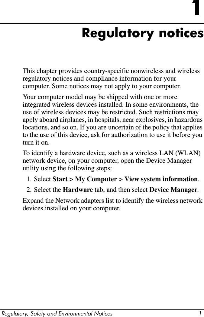 Regulatory, Safety and Environmental Notices 11Regulatory noticesThis chapter provides country-specific nonwireless and wireless regulatory notices and compliance information for your computer. Some notices may not apply to your computer.Your computer model may be shipped with one or more integrated wireless devices installed. In some environments, the use of wireless devices may be restricted. Such restrictions may apply aboard airplanes, in hospitals, near explosives, in hazardous locations, and so on. If you are uncertain of the policy that applies to the use of this device, ask for authorization to use it before you turn it on.To identify a hardware device, such as a wireless LAN (WLAN) network device, on your computer, open the Device Manager utility using the following steps:1. Select Start &gt; My Computer &gt; View system information.2. Select the Hardware tab, and then select Device Manager.Expand the Network adapters list to identify the wireless network devices installed on your computer.