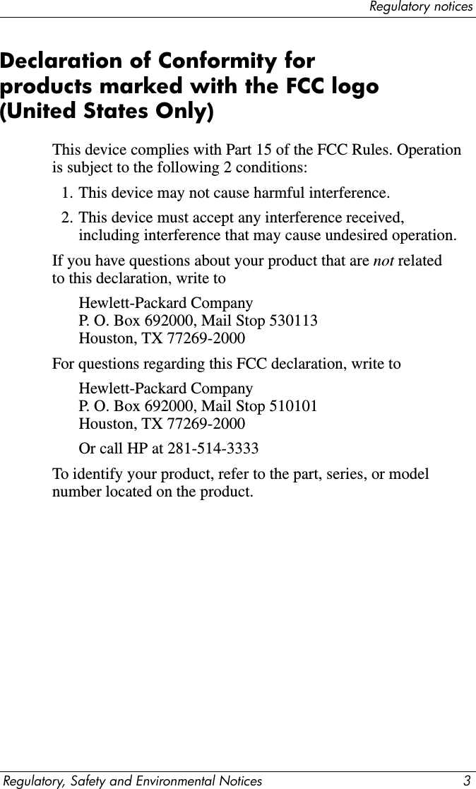 Regulatory noticesRegulatory, Safety and Environmental Notices 3Declaration of Conformity for products marked with the FCC logo (United States Only)This device complies with Part 15 of the FCC Rules. Operation is subject to the following 2 conditions:1. This device may not cause harmful interference.2. This device must accept any interference received, including interference that may cause undesired operation.If you have questions about your product that are not related to this declaration, write toHewlett-Packard Company P. O. Box 692000, Mail Stop 530113 Houston, TX 77269-2000For questions regarding this FCC declaration, write toHewlett-Packard Company P. O. Box 692000, Mail Stop 510101 Houston, TX 77269-2000Or call HP at 281-514-3333To identify your product, refer to the part, series, or model number located on the product.