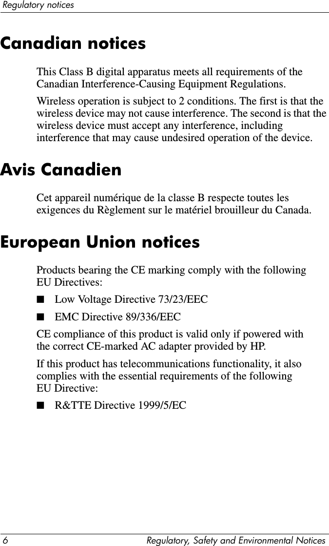 6 Regulatory, Safety and Environmental NoticesRegulatory noticesCanadian noticesThis Class B digital apparatus meets all requirements of the Canadian Interference-Causing Equipment Regulations.Wireless operation is subject to 2 conditions. The first is that the wireless device may not cause interference. The second is that the wireless device must accept any interference, including interference that may cause undesired operation of the device.Avis CanadienCet appareil numérique de la classe B respecte toutes les exigences du Règlement sur le matériel brouilleur du Canada.European Union noticesProducts bearing the CE marking comply with the following EU Directives:■Low Voltage Directive 73/23/EEC■EMC Directive 89/336/EEC CE compliance of this product is valid only if powered with the correct CE-marked AC adapter provided by HP. If this product has telecommunications functionality, it also complies with the essential requirements of the following EU Directive:■R&amp;TTE Directive 1999/5/EC 