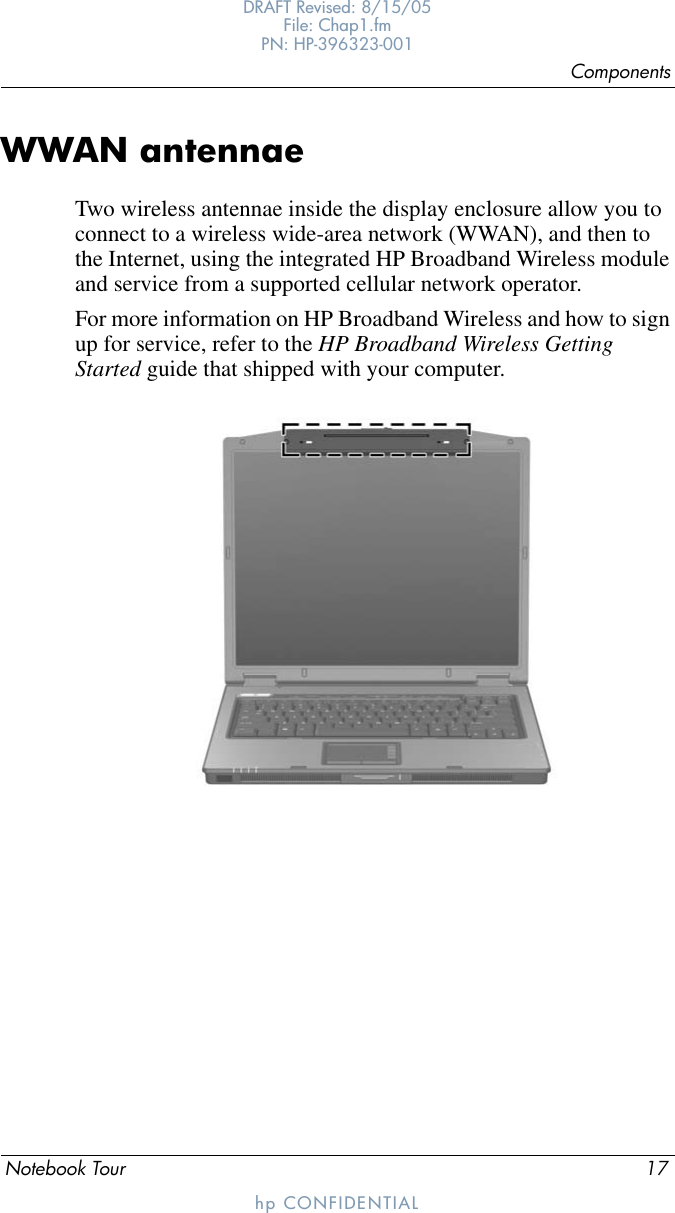 ComponentsNotebook Tour 17DRAFT Revised: 8/15/05File: Chap1.fm PN: HP-396323-001hp CONFIDENTIALWWAN antennaeTwo wireless antennae inside the display enclosure allow you to connect to a wireless wide-area network (WWAN), and then to the Internet, using the integrated HP Broadband Wireless module and service from a supported cellular network operator.For more information on HP Broadband Wireless and how to sign up for service, refer to the HP Broadband Wireless Getting Started guide that shipped with your computer.