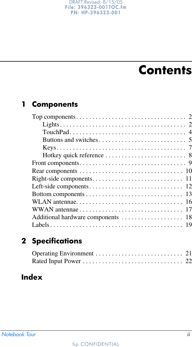 Notebook Tour iiDRAFT Revised: 8/15/05File: 396323-001TOC.fm PN: HP-396323-001hp CONFIDENTIALContents1 ComponentsTop components. . . . . . . . . . . . . . . . . . . . . . . . . . . . . . . . . .  2Lights. . . . . . . . . . . . . . . . . . . . . . . . . . . . . . . . . . . . . . .  2TouchPad. . . . . . . . . . . . . . . . . . . . . . . . . . . . . . . . . . . .  4Buttons and switches . . . . . . . . . . . . . . . . . . . . . . . . . . .  5Keys. . . . . . . . . . . . . . . . . . . . . . . . . . . . . . . . . . . . . . . .  7Hotkey quick reference . . . . . . . . . . . . . . . . . . . . . . . . .  8Front components. . . . . . . . . . . . . . . . . . . . . . . . . . . . . . . . .  9Rear components . . . . . . . . . . . . . . . . . . . . . . . . . . . . . . . .  10Right-side components. . . . . . . . . . . . . . . . . . . . . . . . . . . .  11Left-side components. . . . . . . . . . . . . . . . . . . . . . . . . . . . .  12Bottom components . . . . . . . . . . . . . . . . . . . . . . . . . . . . . .  13WLAN antennae. . . . . . . . . . . . . . . . . . . . . . . . . . . . . . . . .  16WWAN antennae . . . . . . . . . . . . . . . . . . . . . . . . . . . . . . . .  17Additional hardware components  . . . . . . . . . . . . . . . . . . .  18Labels. . . . . . . . . . . . . . . . . . . . . . . . . . . . . . . . . . . . . . . . .  192 SpecificationsOperating Environment . . . . . . . . . . . . . . . . . . . . . . . . . . .  21Rated Input Power . . . . . . . . . . . . . . . . . . . . . . . . . . . . . . .  22Index