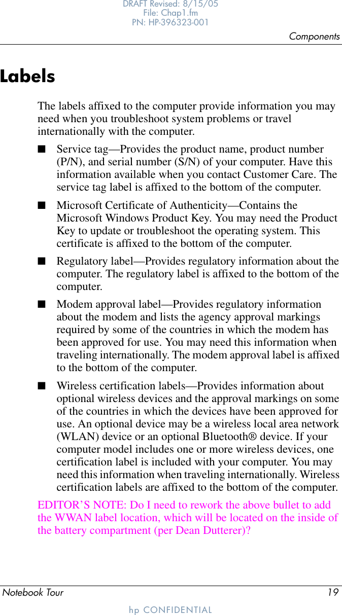 ComponentsNotebook Tour 19DRAFT Revised: 8/15/05File: Chap1.fm PN: HP-396323-001hp CONFIDENTIALLabelsThe labels affixed to the computer provide information you may need when you troubleshoot system problems or travel internationally with the computer. ■Service tag—Provides the product name, product number (P/N), and serial number (S/N) of your computer. Have this information available when you contact Customer Care. The service tag label is affixed to the bottom of the computer.■Microsoft Certificate of Authenticity—Contains the Microsoft Windows Product Key. You may need the Product Key to update or troubleshoot the operating system. This certificate is affixed to the bottom of the computer.■Regulatory label—Provides regulatory information about the computer. The regulatory label is affixed to the bottom of the computer.■Modem approval label—Provides regulatory information about the modem and lists the agency approval markings required by some of the countries in which the modem has been approved for use. You may need this information when traveling internationally. The modem approval label is affixed to the bottom of the computer.■Wireless certification labels—Provides information about optional wireless devices and the approval markings on some of the countries in which the devices have been approved for use. An optional device may be a wireless local area network (WLAN) device or an optional Bluetooth® device. If your computer model includes one or more wireless devices, one certification label is included with your computer. You may need this information when traveling internationally. Wireless certification labels are affixed to the bottom of the computer.EDITOR’S NOTE: Do I need to rework the above bullet to add the WWAN label location, which will be located on the inside of the battery compartment (per Dean Dutterer)?